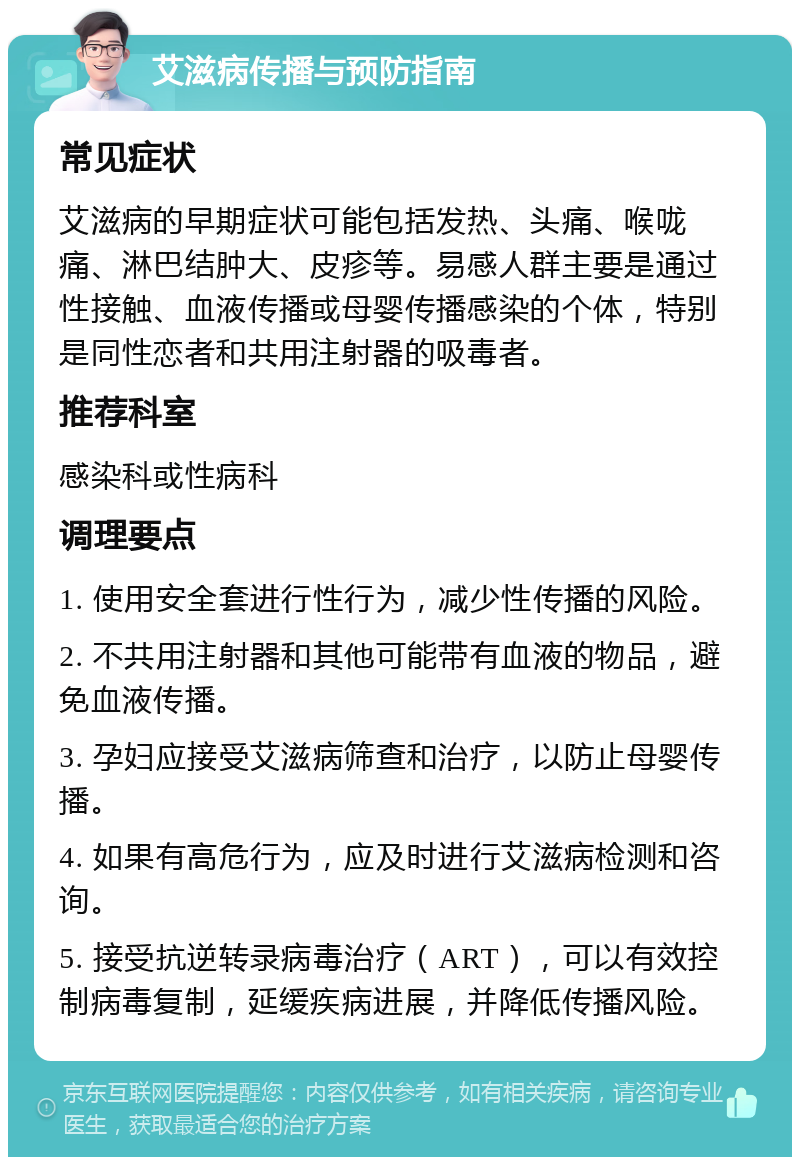 艾滋病传播与预防指南 常见症状 艾滋病的早期症状可能包括发热、头痛、喉咙痛、淋巴结肿大、皮疹等。易感人群主要是通过性接触、血液传播或母婴传播感染的个体，特别是同性恋者和共用注射器的吸毒者。 推荐科室 感染科或性病科 调理要点 1. 使用安全套进行性行为，减少性传播的风险。 2. 不共用注射器和其他可能带有血液的物品，避免血液传播。 3. 孕妇应接受艾滋病筛查和治疗，以防止母婴传播。 4. 如果有高危行为，应及时进行艾滋病检测和咨询。 5. 接受抗逆转录病毒治疗（ART），可以有效控制病毒复制，延缓疾病进展，并降低传播风险。