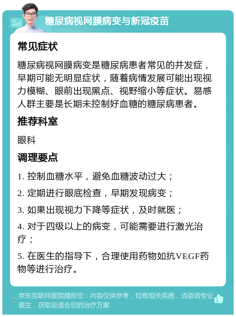 糖尿病视网膜病变与新冠疫苗 常见症状 糖尿病视网膜病变是糖尿病患者常见的并发症，早期可能无明显症状，随着病情发展可能出现视力模糊、眼前出现黑点、视野缩小等症状。易感人群主要是长期未控制好血糖的糖尿病患者。 推荐科室 眼科 调理要点 1. 控制血糖水平，避免血糖波动过大； 2. 定期进行眼底检查，早期发现病变； 3. 如果出现视力下降等症状，及时就医； 4. 对于四级以上的病变，可能需要进行激光治疗； 5. 在医生的指导下，合理使用药物如抗VEGF药物等进行治疗。