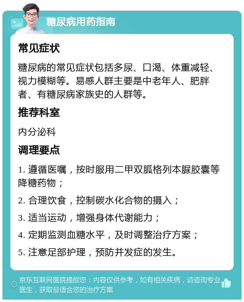 糖尿病用药指南 常见症状 糖尿病的常见症状包括多尿、口渴、体重减轻、视力模糊等。易感人群主要是中老年人、肥胖者、有糖尿病家族史的人群等。 推荐科室 内分泌科 调理要点 1. 遵循医嘱，按时服用二甲双胍格列本脲胶囊等降糖药物； 2. 合理饮食，控制碳水化合物的摄入； 3. 适当运动，增强身体代谢能力； 4. 定期监测血糖水平，及时调整治疗方案； 5. 注意足部护理，预防并发症的发生。