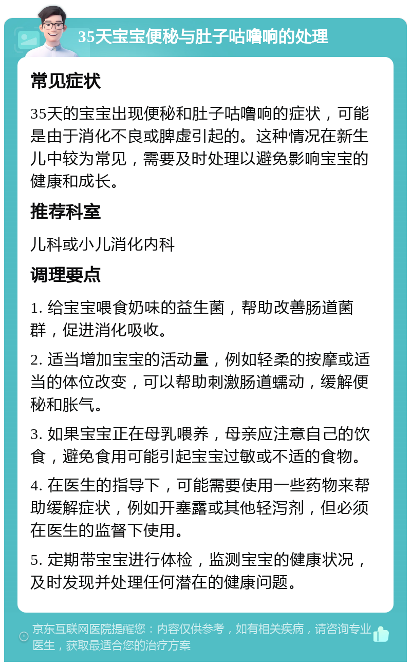 35天宝宝便秘与肚子咕噜响的处理 常见症状 35天的宝宝出现便秘和肚子咕噜响的症状，可能是由于消化不良或脾虚引起的。这种情况在新生儿中较为常见，需要及时处理以避免影响宝宝的健康和成长。 推荐科室 儿科或小儿消化内科 调理要点 1. 给宝宝喂食奶味的益生菌，帮助改善肠道菌群，促进消化吸收。 2. 适当增加宝宝的活动量，例如轻柔的按摩或适当的体位改变，可以帮助刺激肠道蠕动，缓解便秘和胀气。 3. 如果宝宝正在母乳喂养，母亲应注意自己的饮食，避免食用可能引起宝宝过敏或不适的食物。 4. 在医生的指导下，可能需要使用一些药物来帮助缓解症状，例如开塞露或其他轻泻剂，但必须在医生的监督下使用。 5. 定期带宝宝进行体检，监测宝宝的健康状况，及时发现并处理任何潜在的健康问题。