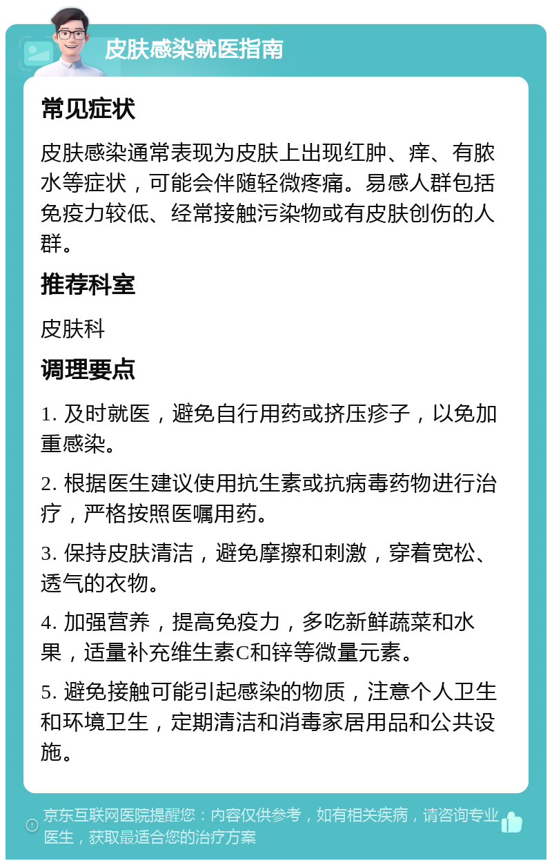 皮肤感染就医指南 常见症状 皮肤感染通常表现为皮肤上出现红肿、痒、有脓水等症状，可能会伴随轻微疼痛。易感人群包括免疫力较低、经常接触污染物或有皮肤创伤的人群。 推荐科室 皮肤科 调理要点 1. 及时就医，避免自行用药或挤压疹子，以免加重感染。 2. 根据医生建议使用抗生素或抗病毒药物进行治疗，严格按照医嘱用药。 3. 保持皮肤清洁，避免摩擦和刺激，穿着宽松、透气的衣物。 4. 加强营养，提高免疫力，多吃新鲜蔬菜和水果，适量补充维生素C和锌等微量元素。 5. 避免接触可能引起感染的物质，注意个人卫生和环境卫生，定期清洁和消毒家居用品和公共设施。