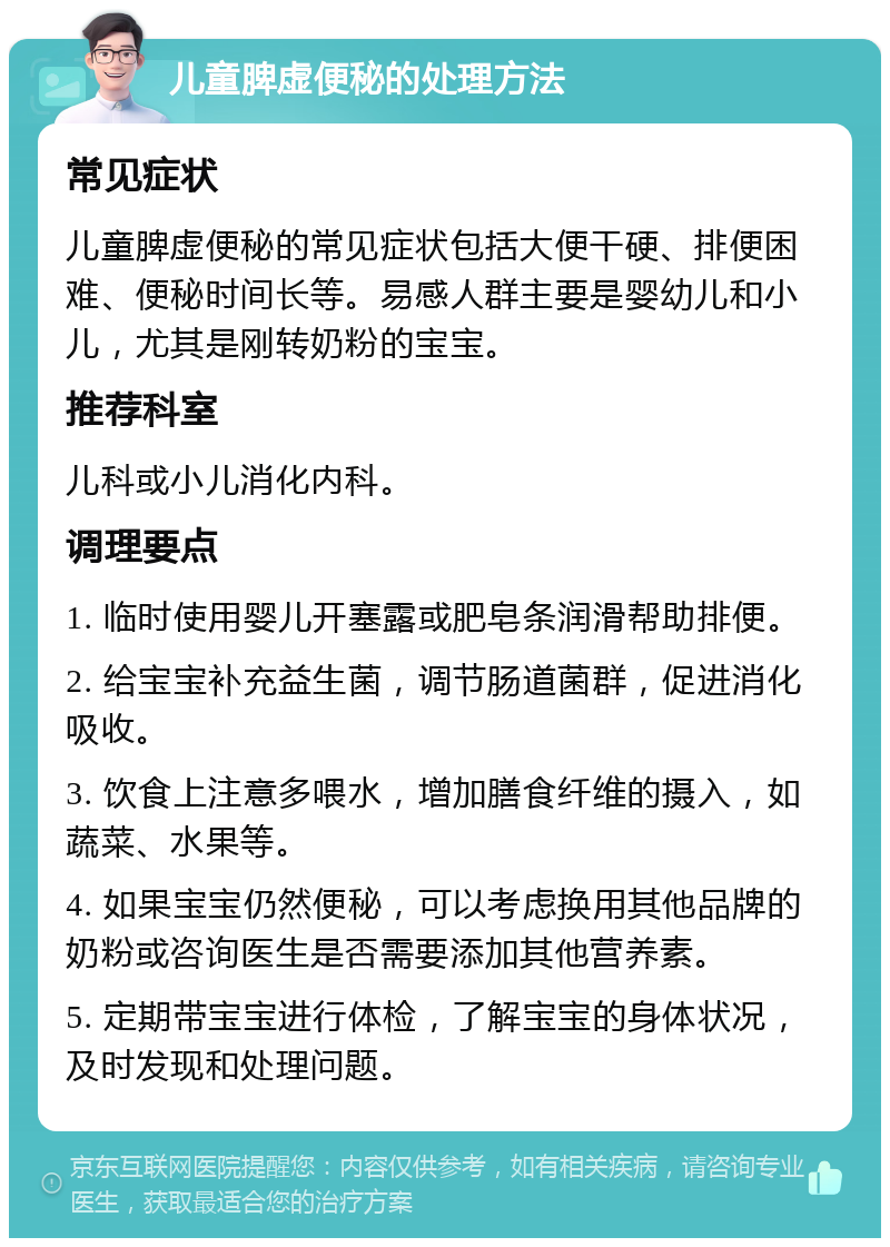 儿童脾虚便秘的处理方法 常见症状 儿童脾虚便秘的常见症状包括大便干硬、排便困难、便秘时间长等。易感人群主要是婴幼儿和小儿，尤其是刚转奶粉的宝宝。 推荐科室 儿科或小儿消化内科。 调理要点 1. 临时使用婴儿开塞露或肥皂条润滑帮助排便。 2. 给宝宝补充益生菌，调节肠道菌群，促进消化吸收。 3. 饮食上注意多喂水，增加膳食纤维的摄入，如蔬菜、水果等。 4. 如果宝宝仍然便秘，可以考虑换用其他品牌的奶粉或咨询医生是否需要添加其他营养素。 5. 定期带宝宝进行体检，了解宝宝的身体状况，及时发现和处理问题。