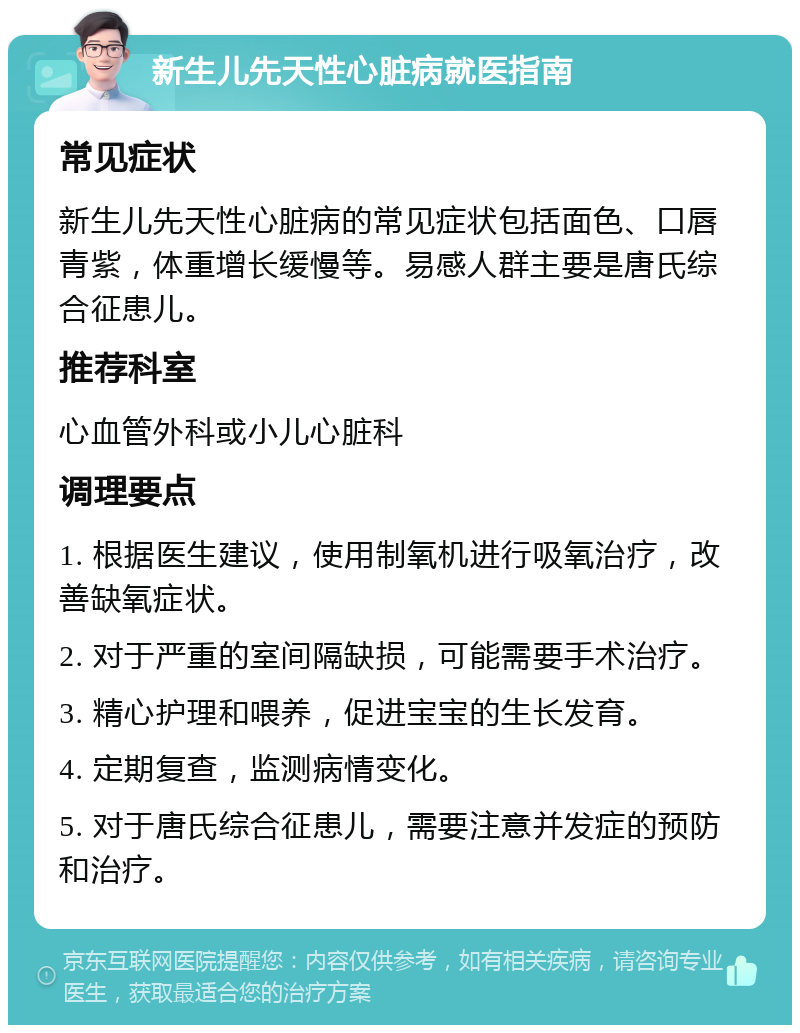 新生儿先天性心脏病就医指南 常见症状 新生儿先天性心脏病的常见症状包括面色、口唇青紫，体重增长缓慢等。易感人群主要是唐氏综合征患儿。 推荐科室 心血管外科或小儿心脏科 调理要点 1. 根据医生建议，使用制氧机进行吸氧治疗，改善缺氧症状。 2. 对于严重的室间隔缺损，可能需要手术治疗。 3. 精心护理和喂养，促进宝宝的生长发育。 4. 定期复查，监测病情变化。 5. 对于唐氏综合征患儿，需要注意并发症的预防和治疗。