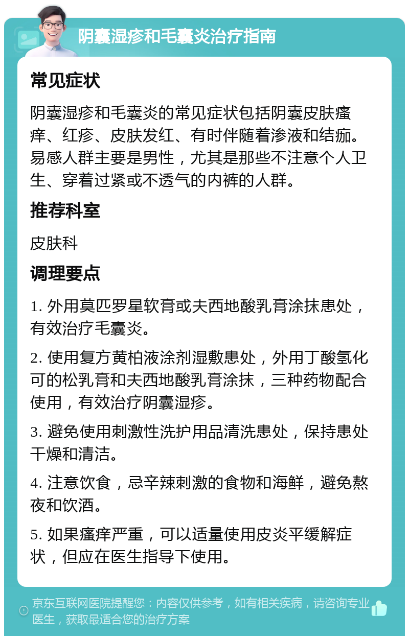 阴囊湿疹和毛囊炎治疗指南 常见症状 阴囊湿疹和毛囊炎的常见症状包括阴囊皮肤瘙痒、红疹、皮肤发红、有时伴随着渗液和结痂。易感人群主要是男性，尤其是那些不注意个人卫生、穿着过紧或不透气的内裤的人群。 推荐科室 皮肤科 调理要点 1. 外用莫匹罗星软膏或夫西地酸乳膏涂抹患处，有效治疗毛囊炎。 2. 使用复方黄柏液涂剂湿敷患处，外用丁酸氢化可的松乳膏和夫西地酸乳膏涂抹，三种药物配合使用，有效治疗阴囊湿疹。 3. 避免使用刺激性洗护用品清洗患处，保持患处干燥和清洁。 4. 注意饮食，忌辛辣刺激的食物和海鲜，避免熬夜和饮酒。 5. 如果瘙痒严重，可以适量使用皮炎平缓解症状，但应在医生指导下使用。