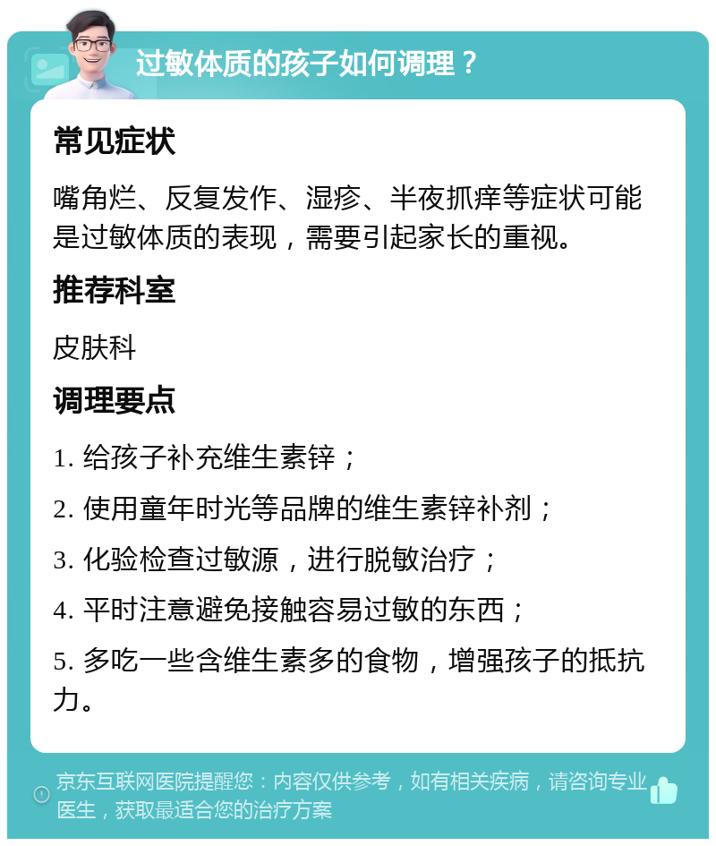 过敏体质的孩子如何调理？ 常见症状 嘴角烂、反复发作、湿疹、半夜抓痒等症状可能是过敏体质的表现，需要引起家长的重视。 推荐科室 皮肤科 调理要点 1. 给孩子补充维生素锌； 2. 使用童年时光等品牌的维生素锌补剂； 3. 化验检查过敏源，进行脱敏治疗； 4. 平时注意避免接触容易过敏的东西； 5. 多吃一些含维生素多的食物，增强孩子的抵抗力。