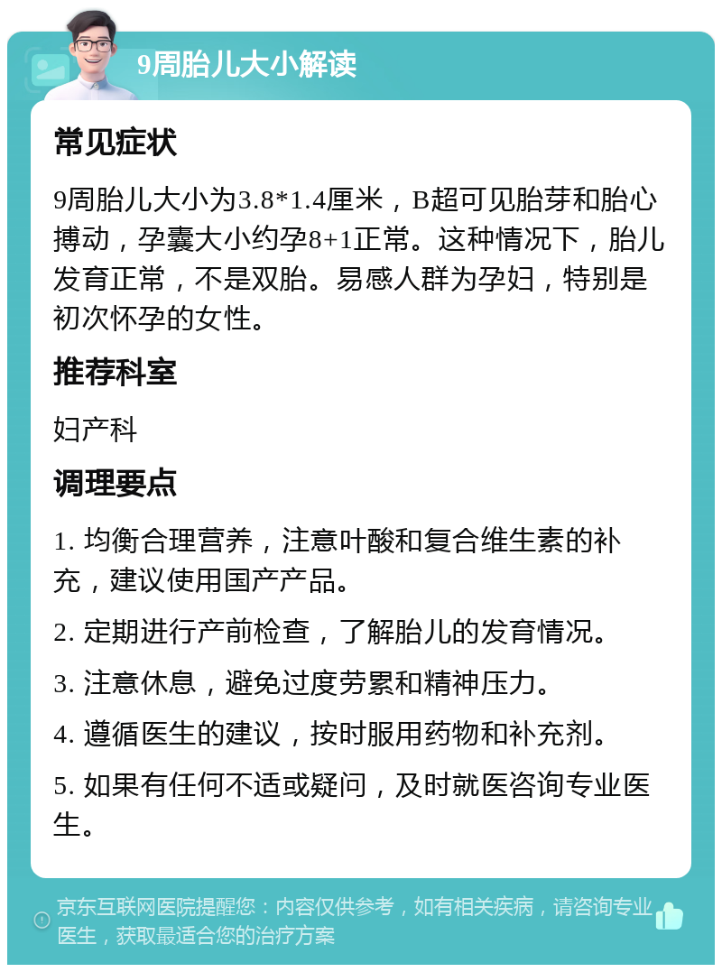 9周胎儿大小解读 常见症状 9周胎儿大小为3.8*1.4厘米，B超可见胎芽和胎心搏动，孕囊大小约孕8+1正常。这种情况下，胎儿发育正常，不是双胎。易感人群为孕妇，特别是初次怀孕的女性。 推荐科室 妇产科 调理要点 1. 均衡合理营养，注意叶酸和复合维生素的补充，建议使用国产产品。 2. 定期进行产前检查，了解胎儿的发育情况。 3. 注意休息，避免过度劳累和精神压力。 4. 遵循医生的建议，按时服用药物和补充剂。 5. 如果有任何不适或疑问，及时就医咨询专业医生。