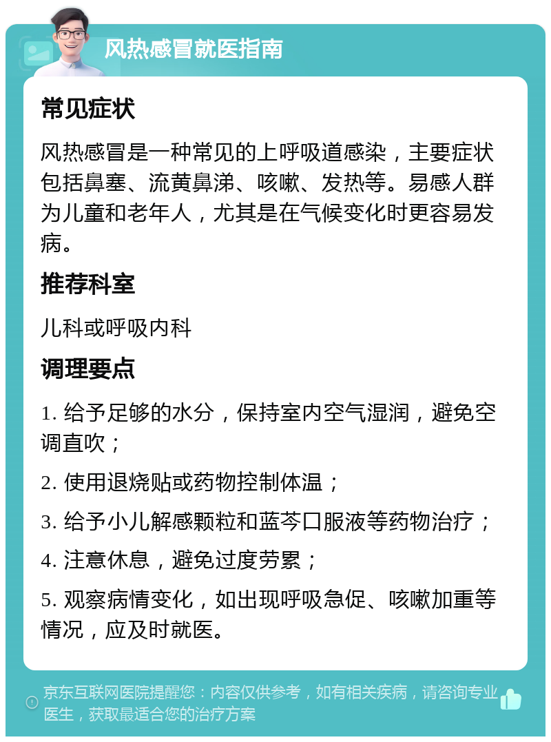 风热感冒就医指南 常见症状 风热感冒是一种常见的上呼吸道感染，主要症状包括鼻塞、流黄鼻涕、咳嗽、发热等。易感人群为儿童和老年人，尤其是在气候变化时更容易发病。 推荐科室 儿科或呼吸内科 调理要点 1. 给予足够的水分，保持室内空气湿润，避免空调直吹； 2. 使用退烧贴或药物控制体温； 3. 给予小儿解感颗粒和蓝芩口服液等药物治疗； 4. 注意休息，避免过度劳累； 5. 观察病情变化，如出现呼吸急促、咳嗽加重等情况，应及时就医。