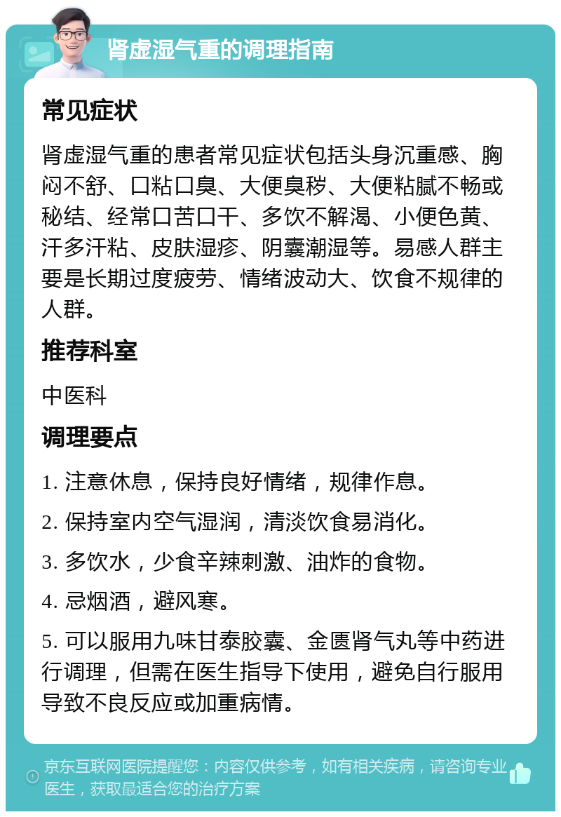 肾虚湿气重的调理指南 常见症状 肾虚湿气重的患者常见症状包括头身沉重感、胸闷不舒、口粘口臭、大便臭秽、大便粘腻不畅或秘结、经常口苦口干、多饮不解渴、小便色黄、汗多汗粘、皮肤湿疹、阴囊潮湿等。易感人群主要是长期过度疲劳、情绪波动大、饮食不规律的人群。 推荐科室 中医科 调理要点 1. 注意休息，保持良好情绪，规律作息。 2. 保持室内空气湿润，清淡饮食易消化。 3. 多饮水，少食辛辣刺激、油炸的食物。 4. 忌烟酒，避风寒。 5. 可以服用九味甘泰胶囊、金匮肾气丸等中药进行调理，但需在医生指导下使用，避免自行服用导致不良反应或加重病情。