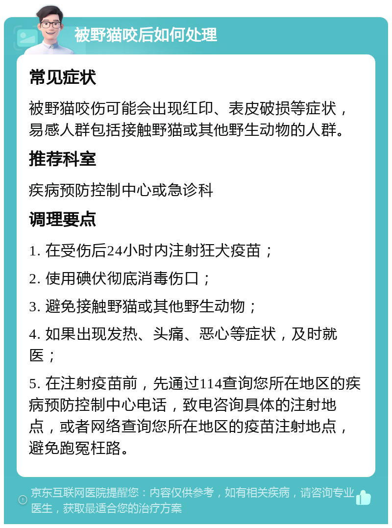 被野猫咬后如何处理 常见症状 被野猫咬伤可能会出现红印、表皮破损等症状，易感人群包括接触野猫或其他野生动物的人群。 推荐科室 疾病预防控制中心或急诊科 调理要点 1. 在受伤后24小时内注射狂犬疫苗； 2. 使用碘伏彻底消毒伤口； 3. 避免接触野猫或其他野生动物； 4. 如果出现发热、头痛、恶心等症状，及时就医； 5. 在注射疫苗前，先通过114查询您所在地区的疾病预防控制中心电话，致电咨询具体的注射地点，或者网络查询您所在地区的疫苗注射地点，避免跑冤枉路。