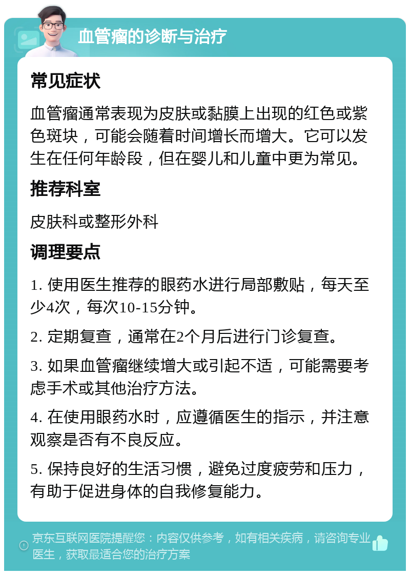 血管瘤的诊断与治疗 常见症状 血管瘤通常表现为皮肤或黏膜上出现的红色或紫色斑块，可能会随着时间增长而增大。它可以发生在任何年龄段，但在婴儿和儿童中更为常见。 推荐科室 皮肤科或整形外科 调理要点 1. 使用医生推荐的眼药水进行局部敷贴，每天至少4次，每次10-15分钟。 2. 定期复查，通常在2个月后进行门诊复查。 3. 如果血管瘤继续增大或引起不适，可能需要考虑手术或其他治疗方法。 4. 在使用眼药水时，应遵循医生的指示，并注意观察是否有不良反应。 5. 保持良好的生活习惯，避免过度疲劳和压力，有助于促进身体的自我修复能力。