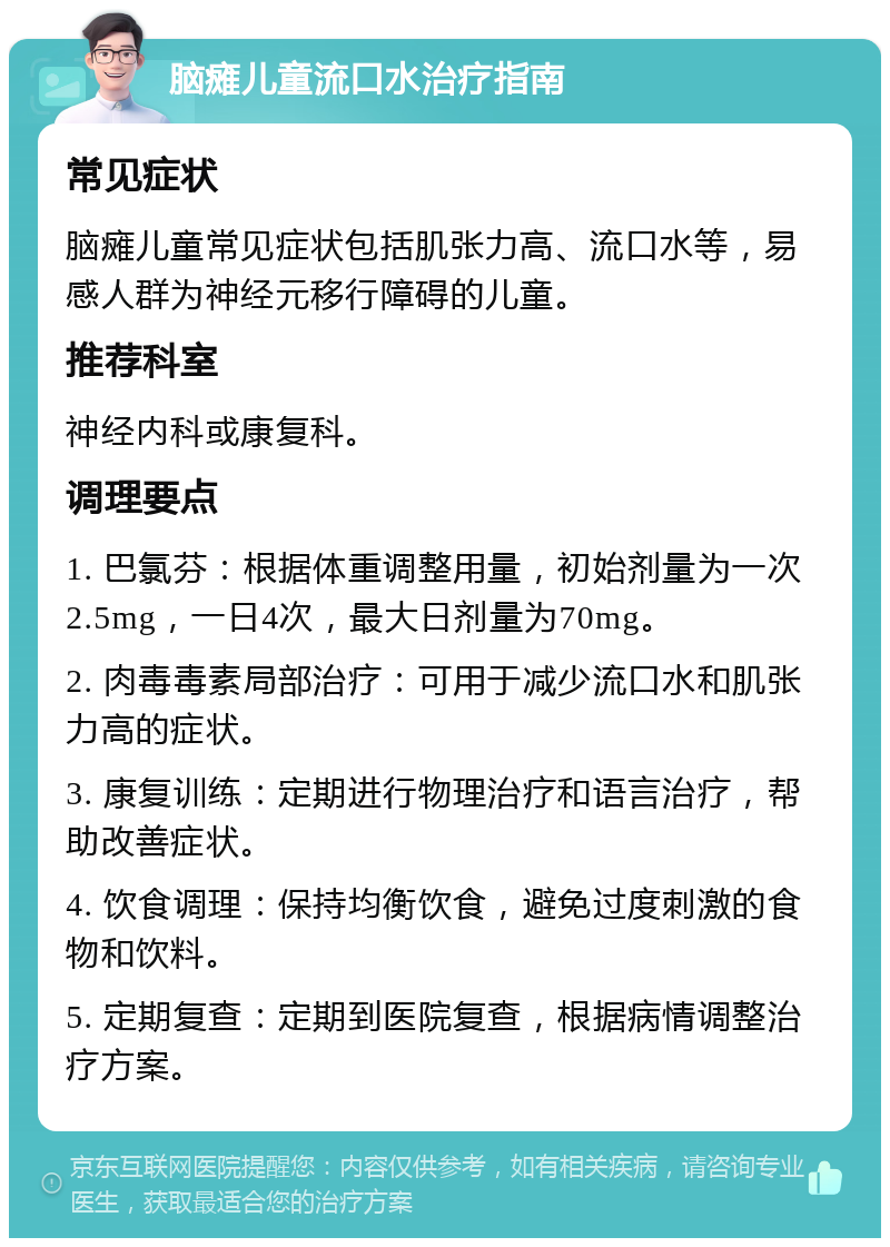 脑瘫儿童流口水治疗指南 常见症状 脑瘫儿童常见症状包括肌张力高、流口水等，易感人群为神经元移行障碍的儿童。 推荐科室 神经内科或康复科。 调理要点 1. 巴氯芬：根据体重调整用量，初始剂量为一次2.5mg，一日4次，最大日剂量为70mg。 2. 肉毒毒素局部治疗：可用于减少流口水和肌张力高的症状。 3. 康复训练：定期进行物理治疗和语言治疗，帮助改善症状。 4. 饮食调理：保持均衡饮食，避免过度刺激的食物和饮料。 5. 定期复查：定期到医院复查，根据病情调整治疗方案。