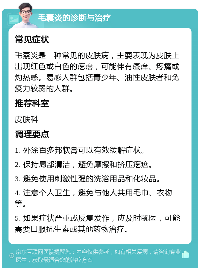 毛囊炎的诊断与治疗 常见症状 毛囊炎是一种常见的皮肤病，主要表现为皮肤上出现红色或白色的疙瘩，可能伴有瘙痒、疼痛或灼热感。易感人群包括青少年、油性皮肤者和免疫力较弱的人群。 推荐科室 皮肤科 调理要点 1. 外涂百多邦软膏可以有效缓解症状。 2. 保持局部清洁，避免摩擦和挤压疙瘩。 3. 避免使用刺激性强的洗浴用品和化妆品。 4. 注意个人卫生，避免与他人共用毛巾、衣物等。 5. 如果症状严重或反复发作，应及时就医，可能需要口服抗生素或其他药物治疗。