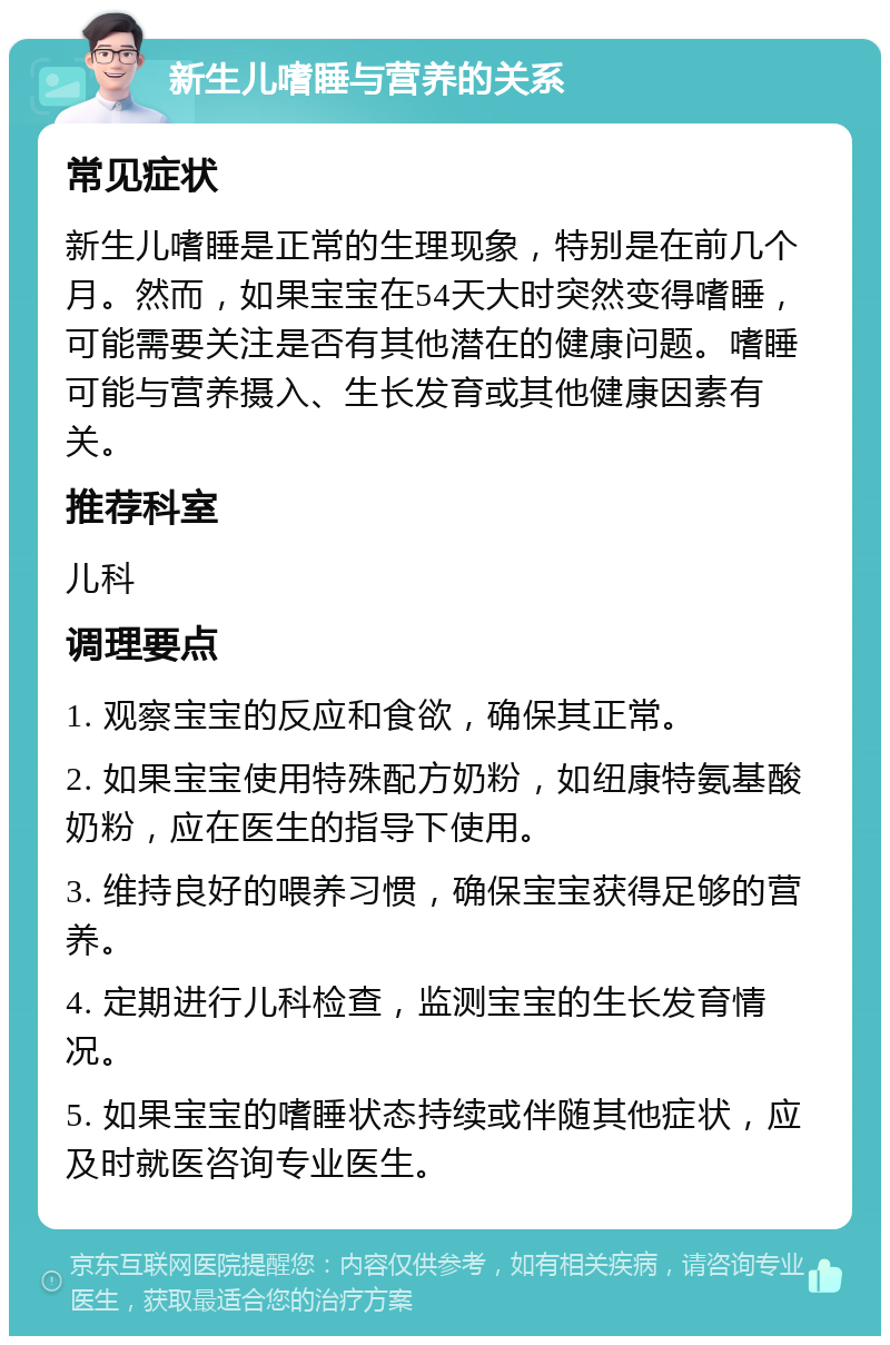 新生儿嗜睡与营养的关系 常见症状 新生儿嗜睡是正常的生理现象，特别是在前几个月。然而，如果宝宝在54天大时突然变得嗜睡，可能需要关注是否有其他潜在的健康问题。嗜睡可能与营养摄入、生长发育或其他健康因素有关。 推荐科室 儿科 调理要点 1. 观察宝宝的反应和食欲，确保其正常。 2. 如果宝宝使用特殊配方奶粉，如纽康特氨基酸奶粉，应在医生的指导下使用。 3. 维持良好的喂养习惯，确保宝宝获得足够的营养。 4. 定期进行儿科检查，监测宝宝的生长发育情况。 5. 如果宝宝的嗜睡状态持续或伴随其他症状，应及时就医咨询专业医生。