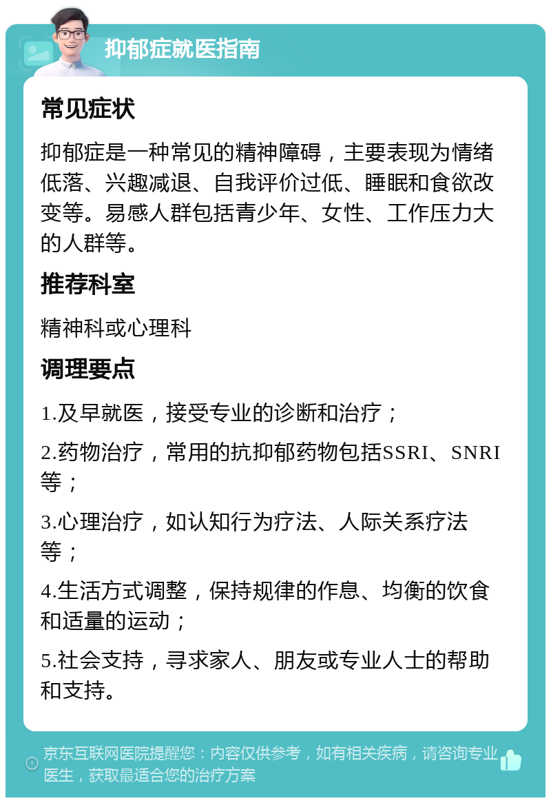 抑郁症就医指南 常见症状 抑郁症是一种常见的精神障碍，主要表现为情绪低落、兴趣减退、自我评价过低、睡眠和食欲改变等。易感人群包括青少年、女性、工作压力大的人群等。 推荐科室 精神科或心理科 调理要点 1.及早就医，接受专业的诊断和治疗； 2.药物治疗，常用的抗抑郁药物包括SSRI、SNRI等； 3.心理治疗，如认知行为疗法、人际关系疗法等； 4.生活方式调整，保持规律的作息、均衡的饮食和适量的运动； 5.社会支持，寻求家人、朋友或专业人士的帮助和支持。