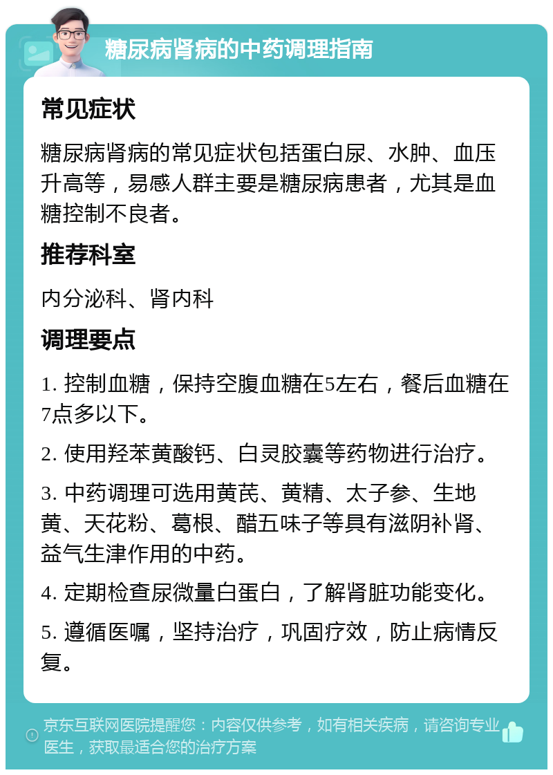 糖尿病肾病的中药调理指南 常见症状 糖尿病肾病的常见症状包括蛋白尿、水肿、血压升高等，易感人群主要是糖尿病患者，尤其是血糖控制不良者。 推荐科室 内分泌科、肾内科 调理要点 1. 控制血糖，保持空腹血糖在5左右，餐后血糖在7点多以下。 2. 使用羟苯黄酸钙、白灵胶囊等药物进行治疗。 3. 中药调理可选用黄芪、黄精、太子参、生地黄、天花粉、葛根、醋五味子等具有滋阴补肾、益气生津作用的中药。 4. 定期检查尿微量白蛋白，了解肾脏功能变化。 5. 遵循医嘱，坚持治疗，巩固疗效，防止病情反复。