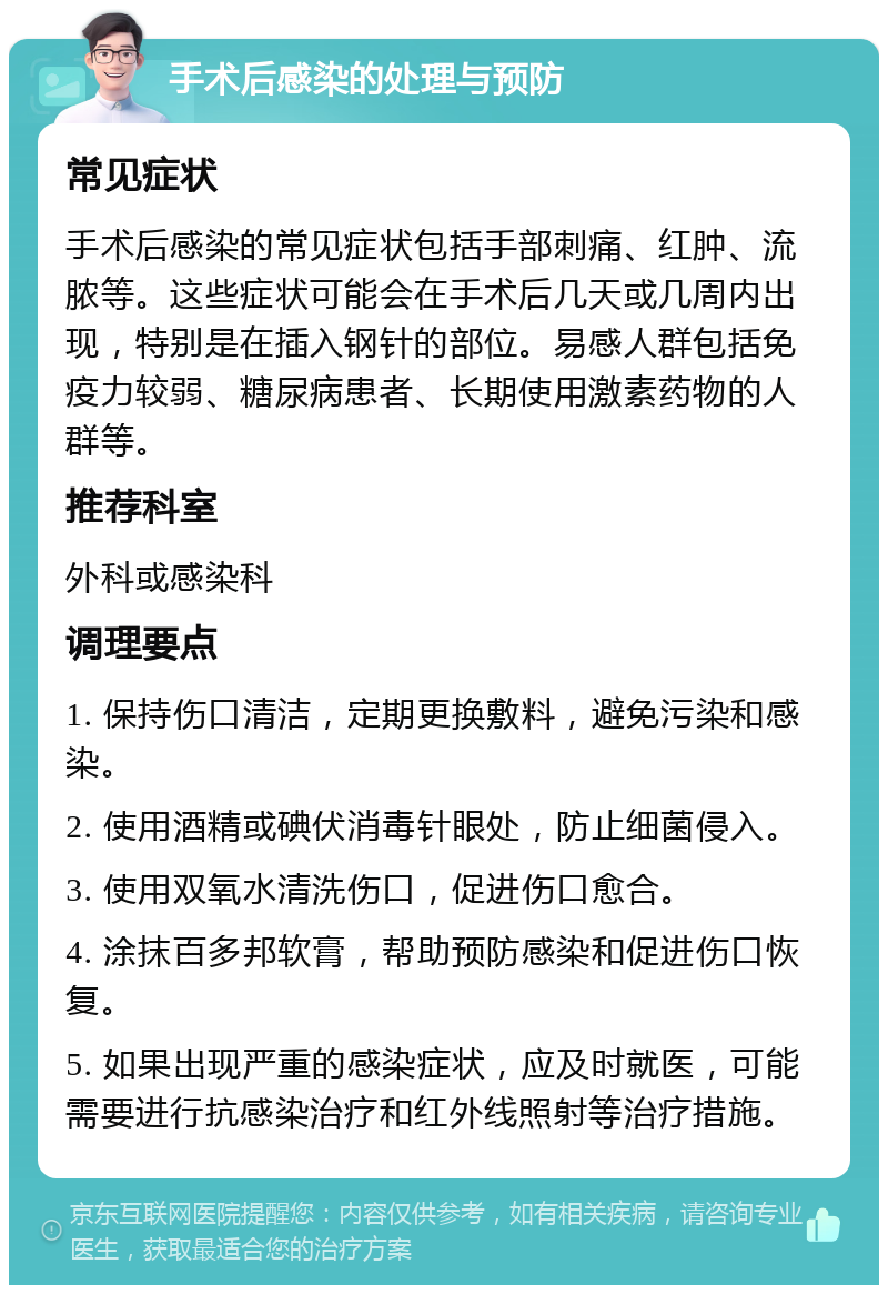 手术后感染的处理与预防 常见症状 手术后感染的常见症状包括手部刺痛、红肿、流脓等。这些症状可能会在手术后几天或几周内出现，特别是在插入钢针的部位。易感人群包括免疫力较弱、糖尿病患者、长期使用激素药物的人群等。 推荐科室 外科或感染科 调理要点 1. 保持伤口清洁，定期更换敷料，避免污染和感染。 2. 使用酒精或碘伏消毒针眼处，防止细菌侵入。 3. 使用双氧水清洗伤口，促进伤口愈合。 4. 涂抹百多邦软膏，帮助预防感染和促进伤口恢复。 5. 如果出现严重的感染症状，应及时就医，可能需要进行抗感染治疗和红外线照射等治疗措施。