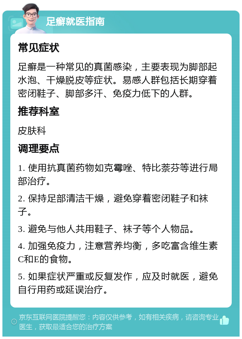 足癣就医指南 常见症状 足癣是一种常见的真菌感染，主要表现为脚部起水泡、干燥脱皮等症状。易感人群包括长期穿着密闭鞋子、脚部多汗、免疫力低下的人群。 推荐科室 皮肤科 调理要点 1. 使用抗真菌药物如克霉唑、特比萘芬等进行局部治疗。 2. 保持足部清洁干燥，避免穿着密闭鞋子和袜子。 3. 避免与他人共用鞋子、袜子等个人物品。 4. 加强免疫力，注意营养均衡，多吃富含维生素C和E的食物。 5. 如果症状严重或反复发作，应及时就医，避免自行用药或延误治疗。