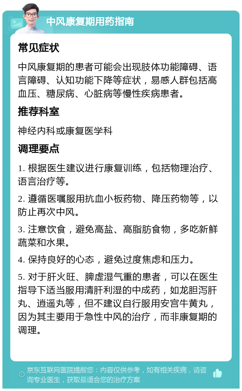 中风康复期用药指南 常见症状 中风康复期的患者可能会出现肢体功能障碍、语言障碍、认知功能下降等症状，易感人群包括高血压、糖尿病、心脏病等慢性疾病患者。 推荐科室 神经内科或康复医学科 调理要点 1. 根据医生建议进行康复训练，包括物理治疗、语言治疗等。 2. 遵循医嘱服用抗血小板药物、降压药物等，以防止再次中风。 3. 注意饮食，避免高盐、高脂肪食物，多吃新鲜蔬菜和水果。 4. 保持良好的心态，避免过度焦虑和压力。 5. 对于肝火旺、脾虚湿气重的患者，可以在医生指导下适当服用清肝利湿的中成药，如龙胆泻肝丸、逍遥丸等，但不建议自行服用安宫牛黄丸，因为其主要用于急性中风的治疗，而非康复期的调理。