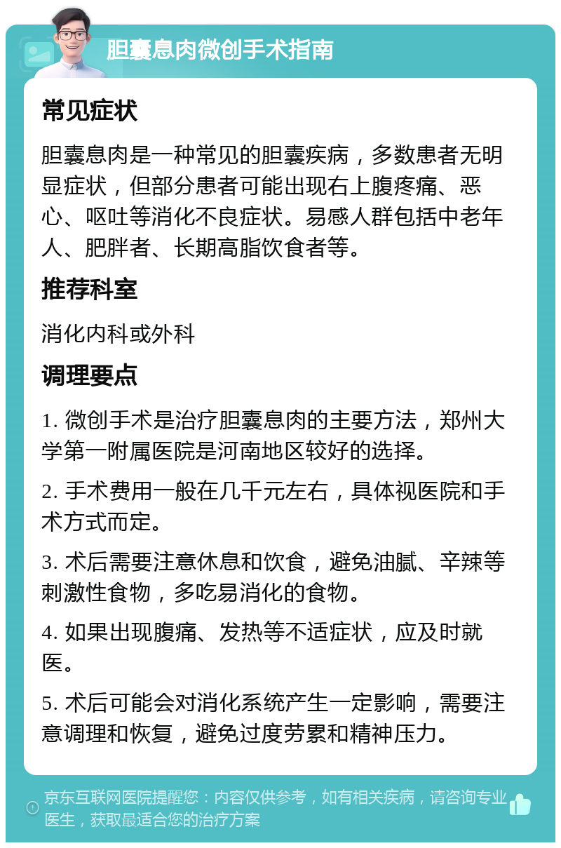 胆囊息肉微创手术指南 常见症状 胆囊息肉是一种常见的胆囊疾病，多数患者无明显症状，但部分患者可能出现右上腹疼痛、恶心、呕吐等消化不良症状。易感人群包括中老年人、肥胖者、长期高脂饮食者等。 推荐科室 消化内科或外科 调理要点 1. 微创手术是治疗胆囊息肉的主要方法，郑州大学第一附属医院是河南地区较好的选择。 2. 手术费用一般在几千元左右，具体视医院和手术方式而定。 3. 术后需要注意休息和饮食，避免油腻、辛辣等刺激性食物，多吃易消化的食物。 4. 如果出现腹痛、发热等不适症状，应及时就医。 5. 术后可能会对消化系统产生一定影响，需要注意调理和恢复，避免过度劳累和精神压力。