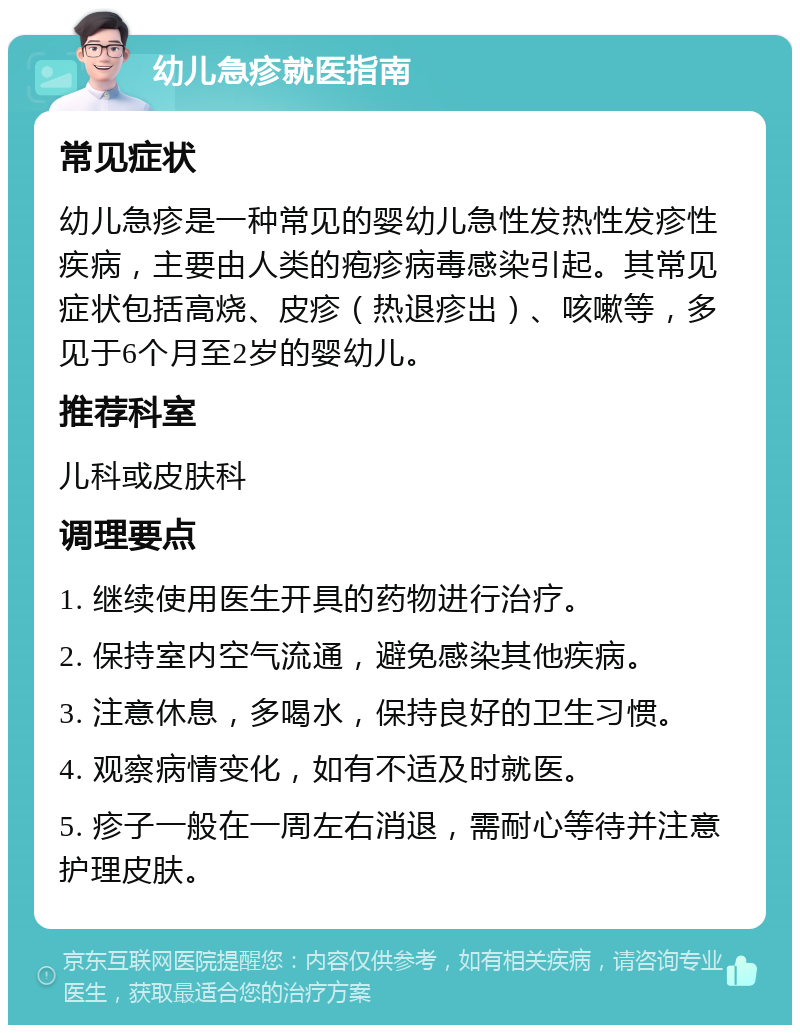 幼儿急疹就医指南 常见症状 幼儿急疹是一种常见的婴幼儿急性发热性发疹性疾病，主要由人类的疱疹病毒感染引起。其常见症状包括高烧、皮疹（热退疹出）、咳嗽等，多见于6个月至2岁的婴幼儿。 推荐科室 儿科或皮肤科 调理要点 1. 继续使用医生开具的药物进行治疗。 2. 保持室内空气流通，避免感染其他疾病。 3. 注意休息，多喝水，保持良好的卫生习惯。 4. 观察病情变化，如有不适及时就医。 5. 疹子一般在一周左右消退，需耐心等待并注意护理皮肤。