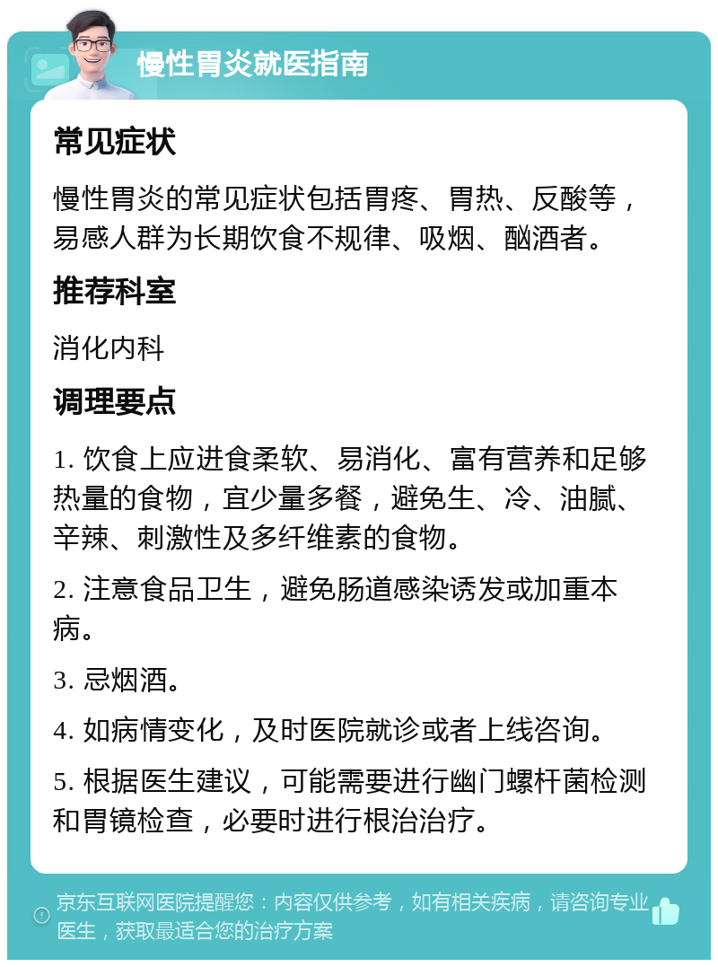 慢性胃炎就医指南 常见症状 慢性胃炎的常见症状包括胃疼、胃热、反酸等，易感人群为长期饮食不规律、吸烟、酗酒者。 推荐科室 消化内科 调理要点 1. 饮食上应进食柔软、易消化、富有营养和足够热量的食物，宜少量多餐，避免生、冷、油腻、辛辣、刺激性及多纤维素的食物。 2. 注意食品卫生，避免肠道感染诱发或加重本病。 3. 忌烟酒。 4. 如病情变化，及时医院就诊或者上线咨询。 5. 根据医生建议，可能需要进行幽门螺杆菌检测和胃镜检查，必要时进行根治治疗。