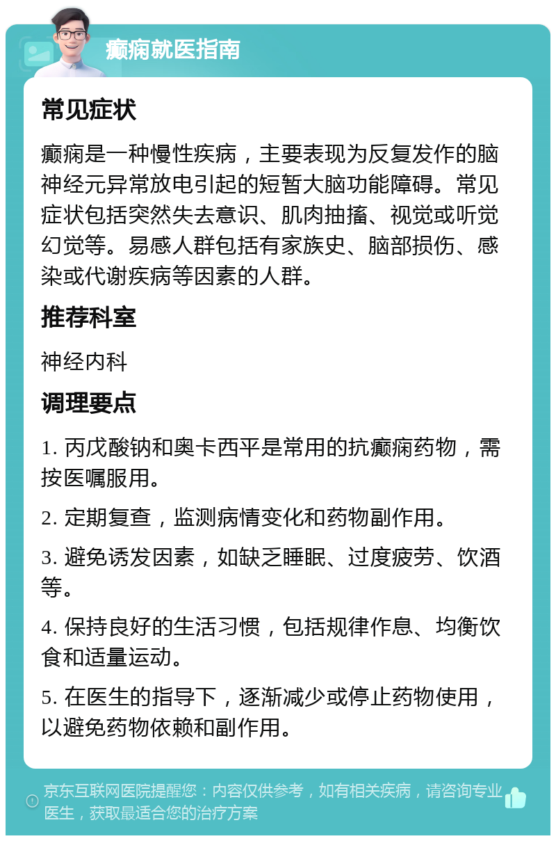 癫痫就医指南 常见症状 癫痫是一种慢性疾病，主要表现为反复发作的脑神经元异常放电引起的短暂大脑功能障碍。常见症状包括突然失去意识、肌肉抽搐、视觉或听觉幻觉等。易感人群包括有家族史、脑部损伤、感染或代谢疾病等因素的人群。 推荐科室 神经内科 调理要点 1. 丙戊酸钠和奥卡西平是常用的抗癫痫药物，需按医嘱服用。 2. 定期复查，监测病情变化和药物副作用。 3. 避免诱发因素，如缺乏睡眠、过度疲劳、饮酒等。 4. 保持良好的生活习惯，包括规律作息、均衡饮食和适量运动。 5. 在医生的指导下，逐渐减少或停止药物使用，以避免药物依赖和副作用。