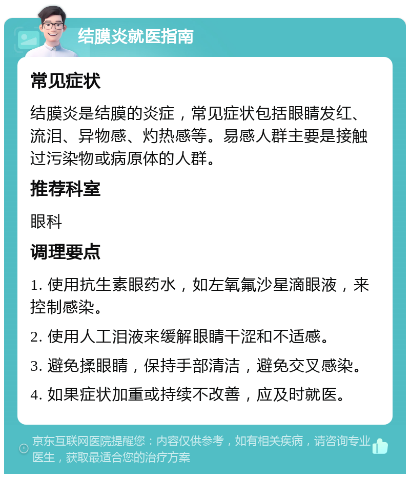 结膜炎就医指南 常见症状 结膜炎是结膜的炎症，常见症状包括眼睛发红、流泪、异物感、灼热感等。易感人群主要是接触过污染物或病原体的人群。 推荐科室 眼科 调理要点 1. 使用抗生素眼药水，如左氧氟沙星滴眼液，来控制感染。 2. 使用人工泪液来缓解眼睛干涩和不适感。 3. 避免揉眼睛，保持手部清洁，避免交叉感染。 4. 如果症状加重或持续不改善，应及时就医。