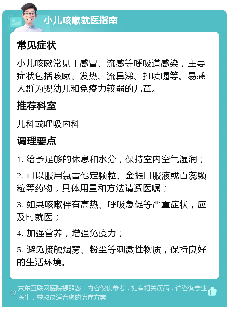 小儿咳嗽就医指南 常见症状 小儿咳嗽常见于感冒、流感等呼吸道感染，主要症状包括咳嗽、发热、流鼻涕、打喷嚏等。易感人群为婴幼儿和免疫力较弱的儿童。 推荐科室 儿科或呼吸内科 调理要点 1. 给予足够的休息和水分，保持室内空气湿润； 2. 可以服用氯雷他定颗粒、金振口服液或百蕊颗粒等药物，具体用量和方法请遵医嘱； 3. 如果咳嗽伴有高热、呼吸急促等严重症状，应及时就医； 4. 加强营养，增强免疫力； 5. 避免接触烟雾、粉尘等刺激性物质，保持良好的生活环境。