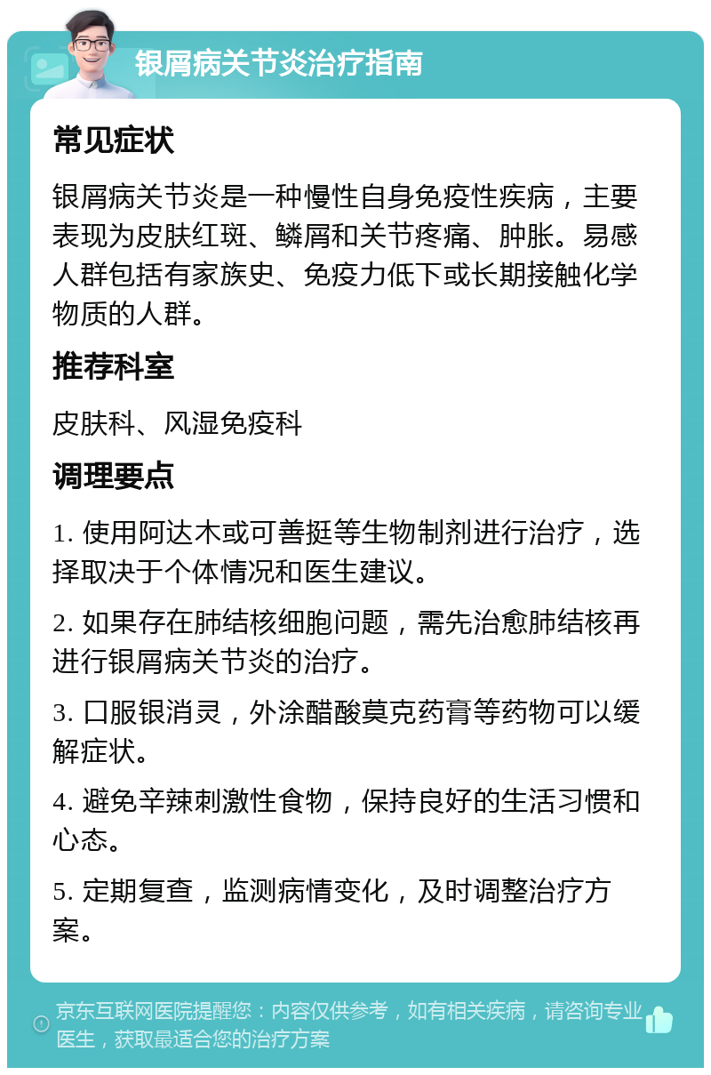 银屑病关节炎治疗指南 常见症状 银屑病关节炎是一种慢性自身免疫性疾病，主要表现为皮肤红斑、鳞屑和关节疼痛、肿胀。易感人群包括有家族史、免疫力低下或长期接触化学物质的人群。 推荐科室 皮肤科、风湿免疫科 调理要点 1. 使用阿达木或可善挺等生物制剂进行治疗，选择取决于个体情况和医生建议。 2. 如果存在肺结核细胞问题，需先治愈肺结核再进行银屑病关节炎的治疗。 3. 口服银消灵，外涂醋酸莫克药膏等药物可以缓解症状。 4. 避免辛辣刺激性食物，保持良好的生活习惯和心态。 5. 定期复查，监测病情变化，及时调整治疗方案。