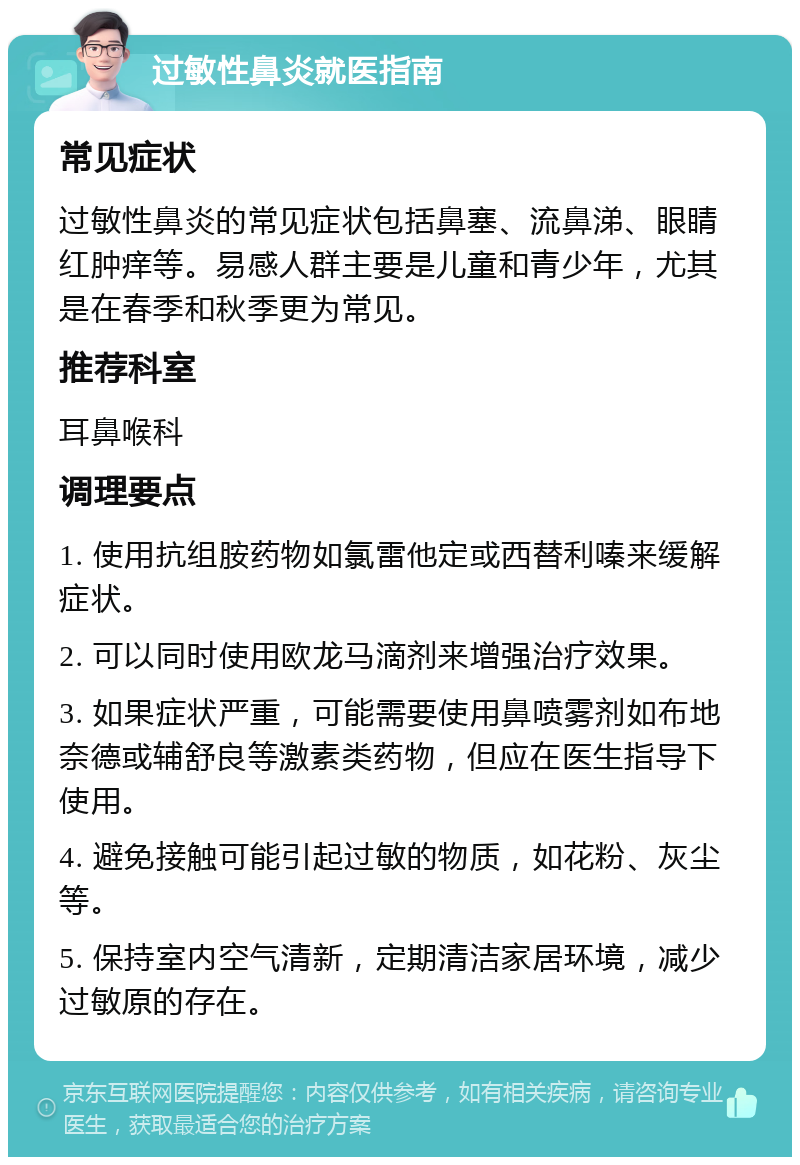 过敏性鼻炎就医指南 常见症状 过敏性鼻炎的常见症状包括鼻塞、流鼻涕、眼睛红肿痒等。易感人群主要是儿童和青少年，尤其是在春季和秋季更为常见。 推荐科室 耳鼻喉科 调理要点 1. 使用抗组胺药物如氯雷他定或西替利嗪来缓解症状。 2. 可以同时使用欧龙马滴剂来增强治疗效果。 3. 如果症状严重，可能需要使用鼻喷雾剂如布地奈德或辅舒良等激素类药物，但应在医生指导下使用。 4. 避免接触可能引起过敏的物质，如花粉、灰尘等。 5. 保持室内空气清新，定期清洁家居环境，减少过敏原的存在。