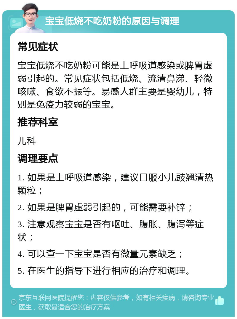 宝宝低烧不吃奶粉的原因与调理 常见症状 宝宝低烧不吃奶粉可能是上呼吸道感染或脾胃虚弱引起的。常见症状包括低烧、流清鼻涕、轻微咳嗽、食欲不振等。易感人群主要是婴幼儿，特别是免疫力较弱的宝宝。 推荐科室 儿科 调理要点 1. 如果是上呼吸道感染，建议口服小儿豉翘清热颗粒； 2. 如果是脾胃虚弱引起的，可能需要补锌； 3. 注意观察宝宝是否有呕吐、腹胀、腹泻等症状； 4. 可以查一下宝宝是否有微量元素缺乏； 5. 在医生的指导下进行相应的治疗和调理。