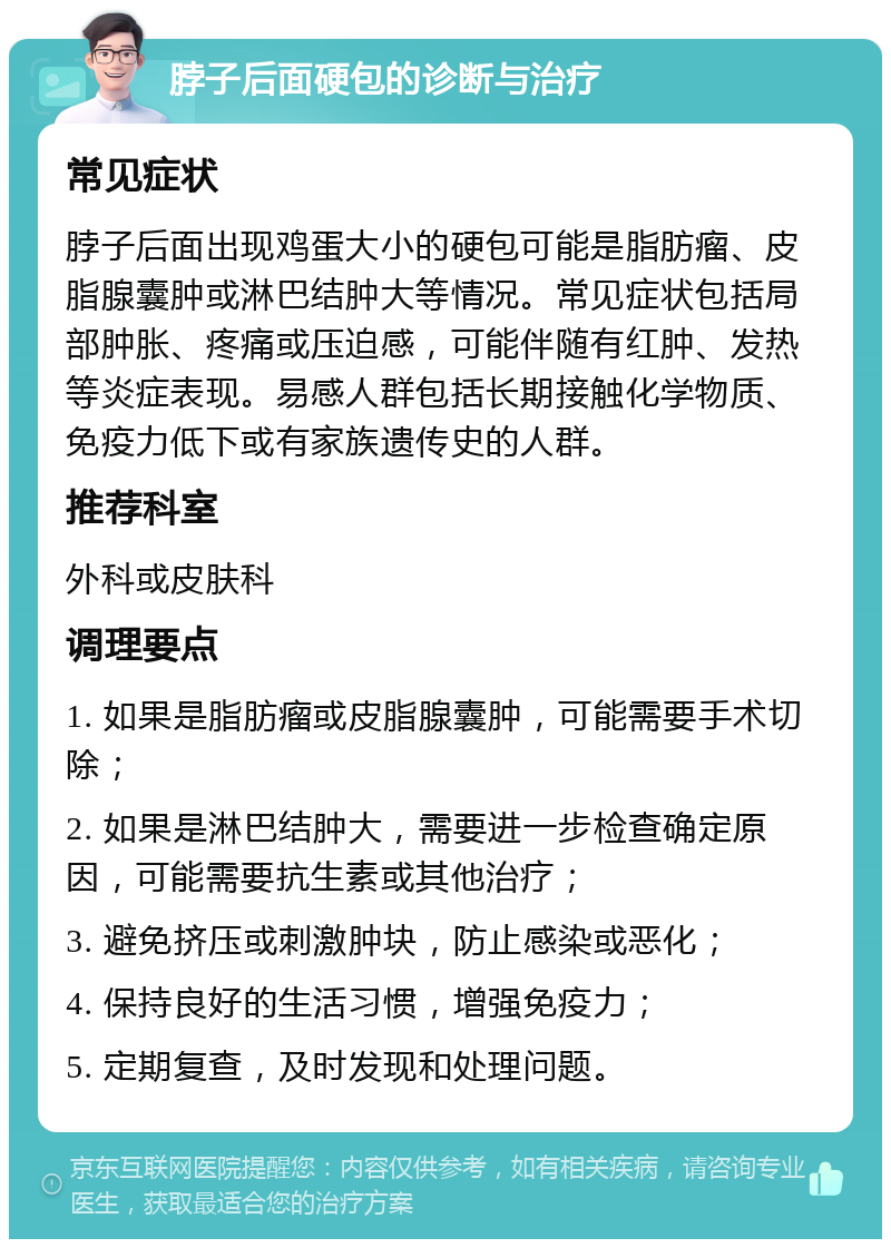 脖子后面硬包的诊断与治疗 常见症状 脖子后面出现鸡蛋大小的硬包可能是脂肪瘤、皮脂腺囊肿或淋巴结肿大等情况。常见症状包括局部肿胀、疼痛或压迫感，可能伴随有红肿、发热等炎症表现。易感人群包括长期接触化学物质、免疫力低下或有家族遗传史的人群。 推荐科室 外科或皮肤科 调理要点 1. 如果是脂肪瘤或皮脂腺囊肿，可能需要手术切除； 2. 如果是淋巴结肿大，需要进一步检查确定原因，可能需要抗生素或其他治疗； 3. 避免挤压或刺激肿块，防止感染或恶化； 4. 保持良好的生活习惯，增强免疫力； 5. 定期复查，及时发现和处理问题。