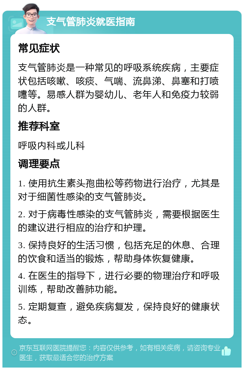 支气管肺炎就医指南 常见症状 支气管肺炎是一种常见的呼吸系统疾病，主要症状包括咳嗽、咳痰、气喘、流鼻涕、鼻塞和打喷嚏等。易感人群为婴幼儿、老年人和免疫力较弱的人群。 推荐科室 呼吸内科或儿科 调理要点 1. 使用抗生素头孢曲松等药物进行治疗，尤其是对于细菌性感染的支气管肺炎。 2. 对于病毒性感染的支气管肺炎，需要根据医生的建议进行相应的治疗和护理。 3. 保持良好的生活习惯，包括充足的休息、合理的饮食和适当的锻炼，帮助身体恢复健康。 4. 在医生的指导下，进行必要的物理治疗和呼吸训练，帮助改善肺功能。 5. 定期复查，避免疾病复发，保持良好的健康状态。