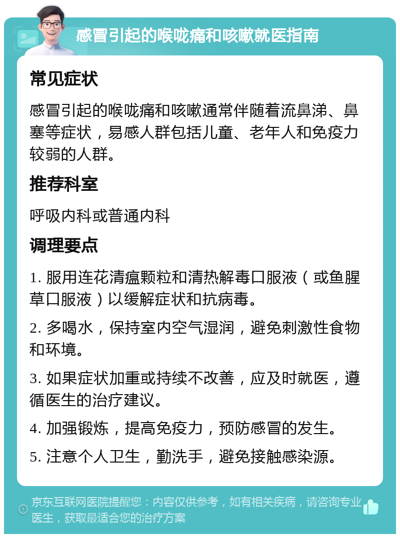 感冒引起的喉咙痛和咳嗽就医指南 常见症状 感冒引起的喉咙痛和咳嗽通常伴随着流鼻涕、鼻塞等症状，易感人群包括儿童、老年人和免疫力较弱的人群。 推荐科室 呼吸内科或普通内科 调理要点 1. 服用连花清瘟颗粒和清热解毒口服液（或鱼腥草口服液）以缓解症状和抗病毒。 2. 多喝水，保持室内空气湿润，避免刺激性食物和环境。 3. 如果症状加重或持续不改善，应及时就医，遵循医生的治疗建议。 4. 加强锻炼，提高免疫力，预防感冒的发生。 5. 注意个人卫生，勤洗手，避免接触感染源。