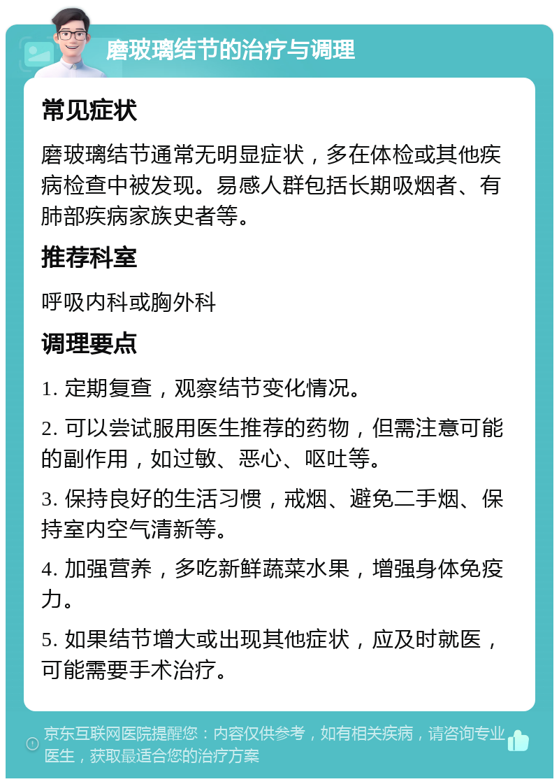 磨玻璃结节的治疗与调理 常见症状 磨玻璃结节通常无明显症状，多在体检或其他疾病检查中被发现。易感人群包括长期吸烟者、有肺部疾病家族史者等。 推荐科室 呼吸内科或胸外科 调理要点 1. 定期复查，观察结节变化情况。 2. 可以尝试服用医生推荐的药物，但需注意可能的副作用，如过敏、恶心、呕吐等。 3. 保持良好的生活习惯，戒烟、避免二手烟、保持室内空气清新等。 4. 加强营养，多吃新鲜蔬菜水果，增强身体免疫力。 5. 如果结节增大或出现其他症状，应及时就医，可能需要手术治疗。