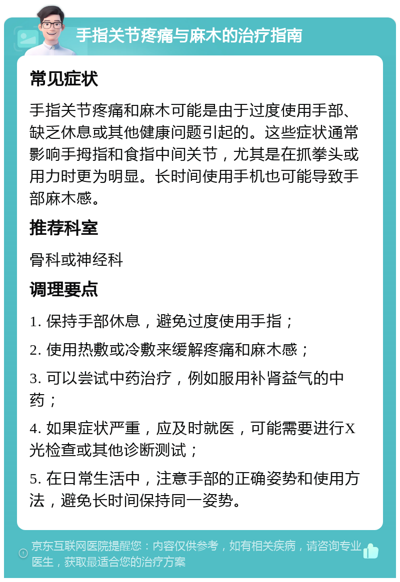 手指关节疼痛与麻木的治疗指南 常见症状 手指关节疼痛和麻木可能是由于过度使用手部、缺乏休息或其他健康问题引起的。这些症状通常影响手拇指和食指中间关节，尤其是在抓拳头或用力时更为明显。长时间使用手机也可能导致手部麻木感。 推荐科室 骨科或神经科 调理要点 1. 保持手部休息，避免过度使用手指； 2. 使用热敷或冷敷来缓解疼痛和麻木感； 3. 可以尝试中药治疗，例如服用补肾益气的中药； 4. 如果症状严重，应及时就医，可能需要进行X光检查或其他诊断测试； 5. 在日常生活中，注意手部的正确姿势和使用方法，避免长时间保持同一姿势。