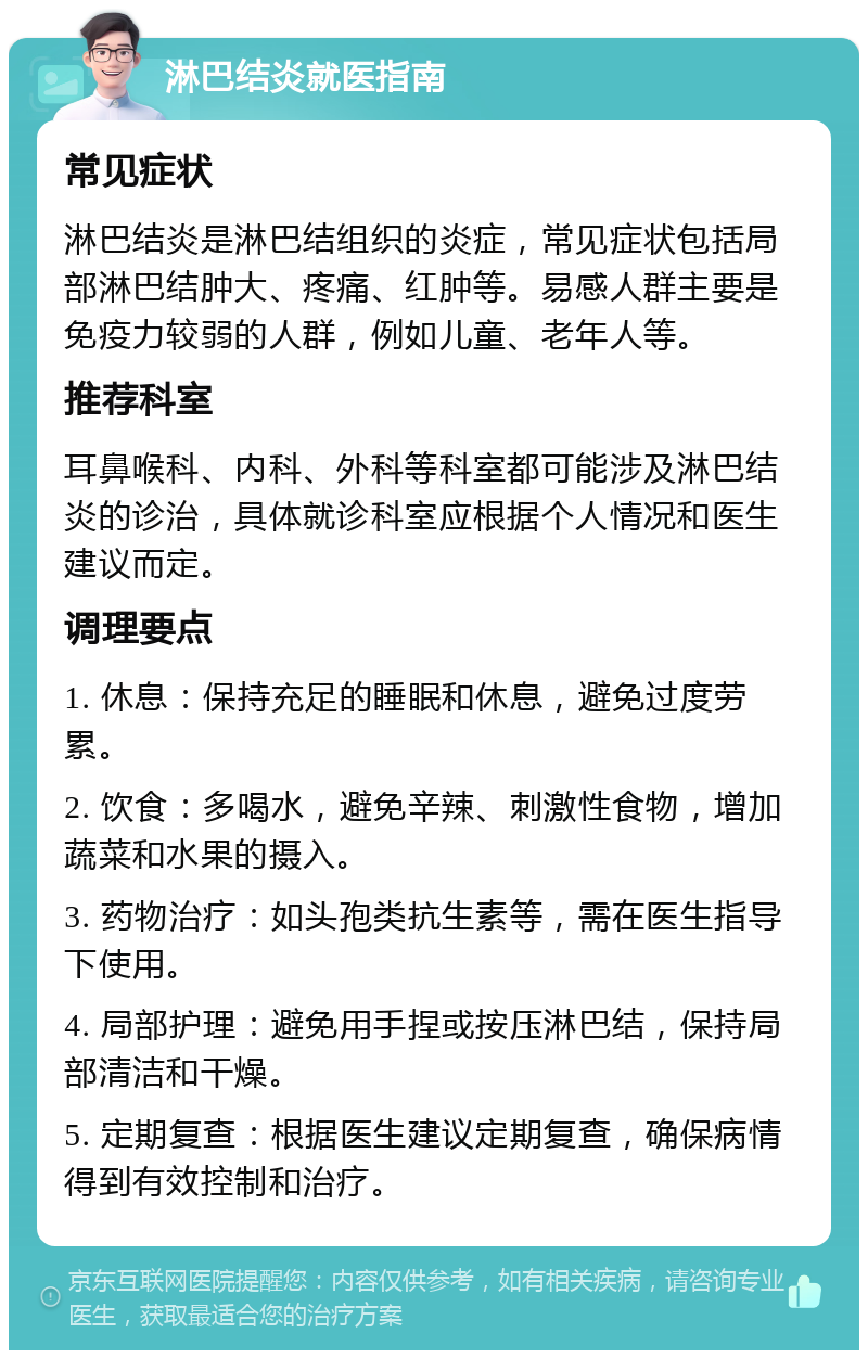 淋巴结炎就医指南 常见症状 淋巴结炎是淋巴结组织的炎症，常见症状包括局部淋巴结肿大、疼痛、红肿等。易感人群主要是免疫力较弱的人群，例如儿童、老年人等。 推荐科室 耳鼻喉科、内科、外科等科室都可能涉及淋巴结炎的诊治，具体就诊科室应根据个人情况和医生建议而定。 调理要点 1. 休息：保持充足的睡眠和休息，避免过度劳累。 2. 饮食：多喝水，避免辛辣、刺激性食物，增加蔬菜和水果的摄入。 3. 药物治疗：如头孢类抗生素等，需在医生指导下使用。 4. 局部护理：避免用手捏或按压淋巴结，保持局部清洁和干燥。 5. 定期复查：根据医生建议定期复查，确保病情得到有效控制和治疗。