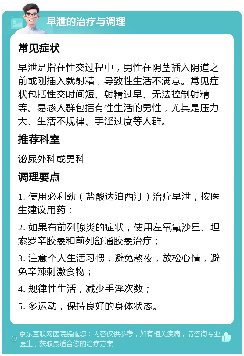 早泄的治疗与调理 常见症状 早泄是指在性交过程中，男性在阴茎插入阴道之前或刚插入就射精，导致性生活不满意。常见症状包括性交时间短、射精过早、无法控制射精等。易感人群包括有性生活的男性，尤其是压力大、生活不规律、手淫过度等人群。 推荐科室 泌尿外科或男科 调理要点 1. 使用必利劲（盐酸达泊西汀）治疗早泄，按医生建议用药； 2. 如果有前列腺炎的症状，使用左氧氟沙星、坦索罗辛胶囊和前列舒通胶囊治疗； 3. 注意个人生活习惯，避免熬夜，放松心情，避免辛辣刺激食物； 4. 规律性生活，减少手淫次数； 5. 多运动，保持良好的身体状态。