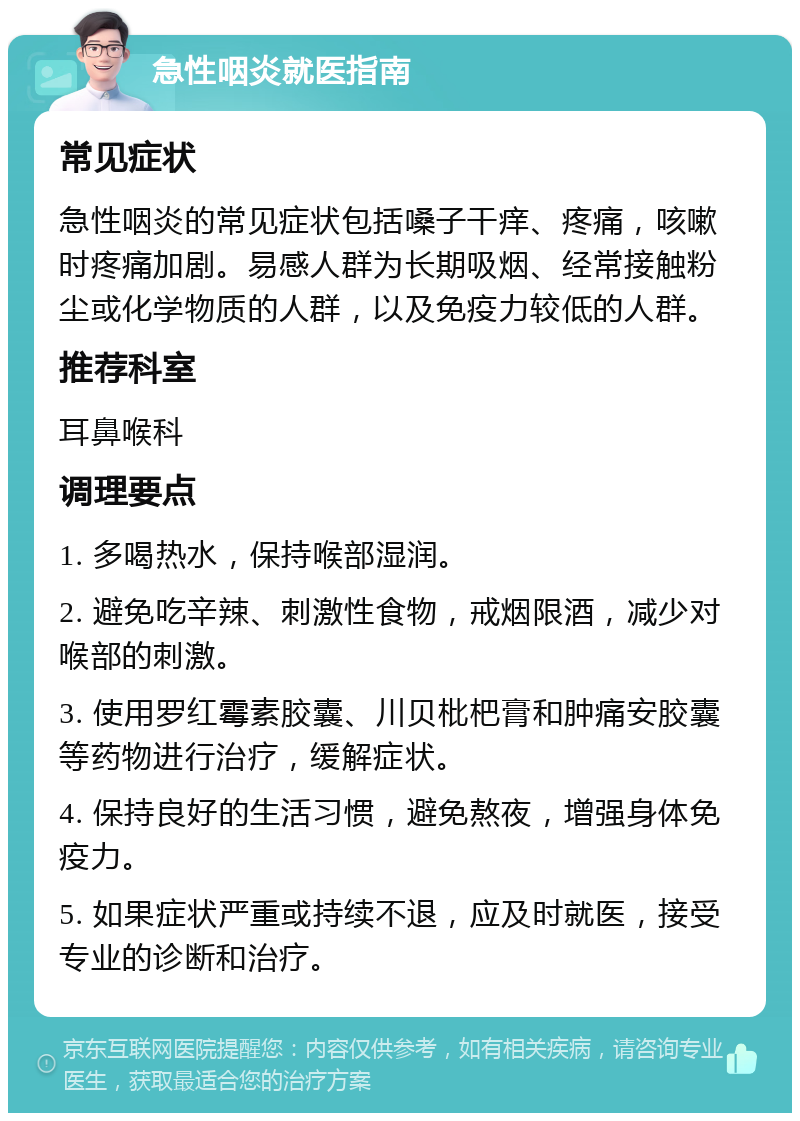 急性咽炎就医指南 常见症状 急性咽炎的常见症状包括嗓子干痒、疼痛，咳嗽时疼痛加剧。易感人群为长期吸烟、经常接触粉尘或化学物质的人群，以及免疫力较低的人群。 推荐科室 耳鼻喉科 调理要点 1. 多喝热水，保持喉部湿润。 2. 避免吃辛辣、刺激性食物，戒烟限酒，减少对喉部的刺激。 3. 使用罗红霉素胶囊、川贝枇杷膏和肿痛安胶囊等药物进行治疗，缓解症状。 4. 保持良好的生活习惯，避免熬夜，增强身体免疫力。 5. 如果症状严重或持续不退，应及时就医，接受专业的诊断和治疗。