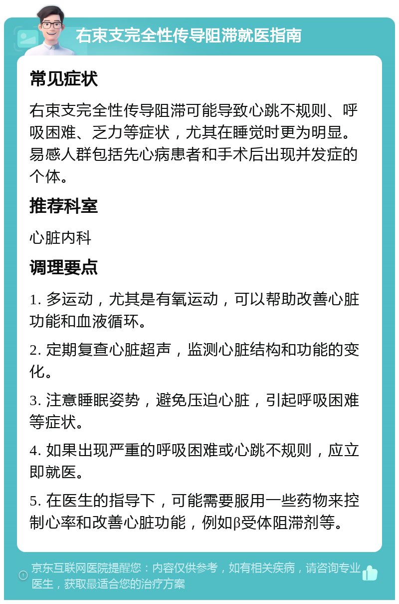 右束支完全性传导阻滞就医指南 常见症状 右束支完全性传导阻滞可能导致心跳不规则、呼吸困难、乏力等症状，尤其在睡觉时更为明显。易感人群包括先心病患者和手术后出现并发症的个体。 推荐科室 心脏内科 调理要点 1. 多运动，尤其是有氧运动，可以帮助改善心脏功能和血液循环。 2. 定期复查心脏超声，监测心脏结构和功能的变化。 3. 注意睡眠姿势，避免压迫心脏，引起呼吸困难等症状。 4. 如果出现严重的呼吸困难或心跳不规则，应立即就医。 5. 在医生的指导下，可能需要服用一些药物来控制心率和改善心脏功能，例如β受体阻滞剂等。