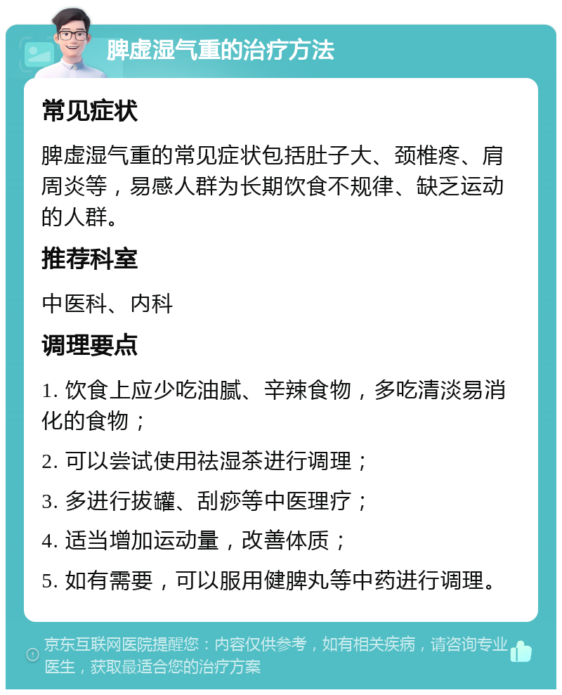 脾虚湿气重的治疗方法 常见症状 脾虚湿气重的常见症状包括肚子大、颈椎疼、肩周炎等，易感人群为长期饮食不规律、缺乏运动的人群。 推荐科室 中医科、内科 调理要点 1. 饮食上应少吃油腻、辛辣食物，多吃清淡易消化的食物； 2. 可以尝试使用祛湿茶进行调理； 3. 多进行拔罐、刮痧等中医理疗； 4. 适当增加运动量，改善体质； 5. 如有需要，可以服用健脾丸等中药进行调理。