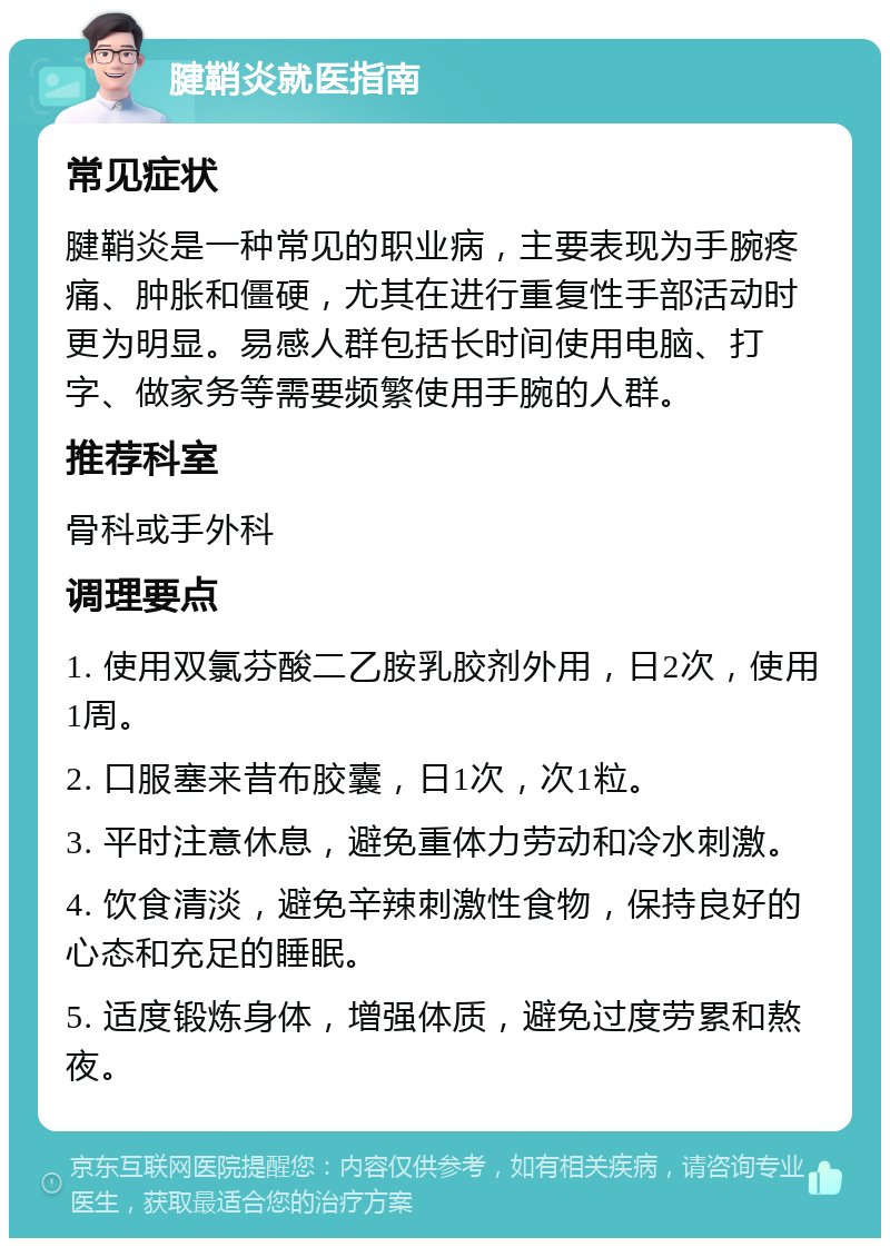 腱鞘炎就医指南 常见症状 腱鞘炎是一种常见的职业病，主要表现为手腕疼痛、肿胀和僵硬，尤其在进行重复性手部活动时更为明显。易感人群包括长时间使用电脑、打字、做家务等需要频繁使用手腕的人群。 推荐科室 骨科或手外科 调理要点 1. 使用双氯芬酸二乙胺乳胶剂外用，日2次，使用1周。 2. 口服塞来昔布胶囊，日1次，次1粒。 3. 平时注意休息，避免重体力劳动和冷水刺激。 4. 饮食清淡，避免辛辣刺激性食物，保持良好的心态和充足的睡眠。 5. 适度锻炼身体，增强体质，避免过度劳累和熬夜。