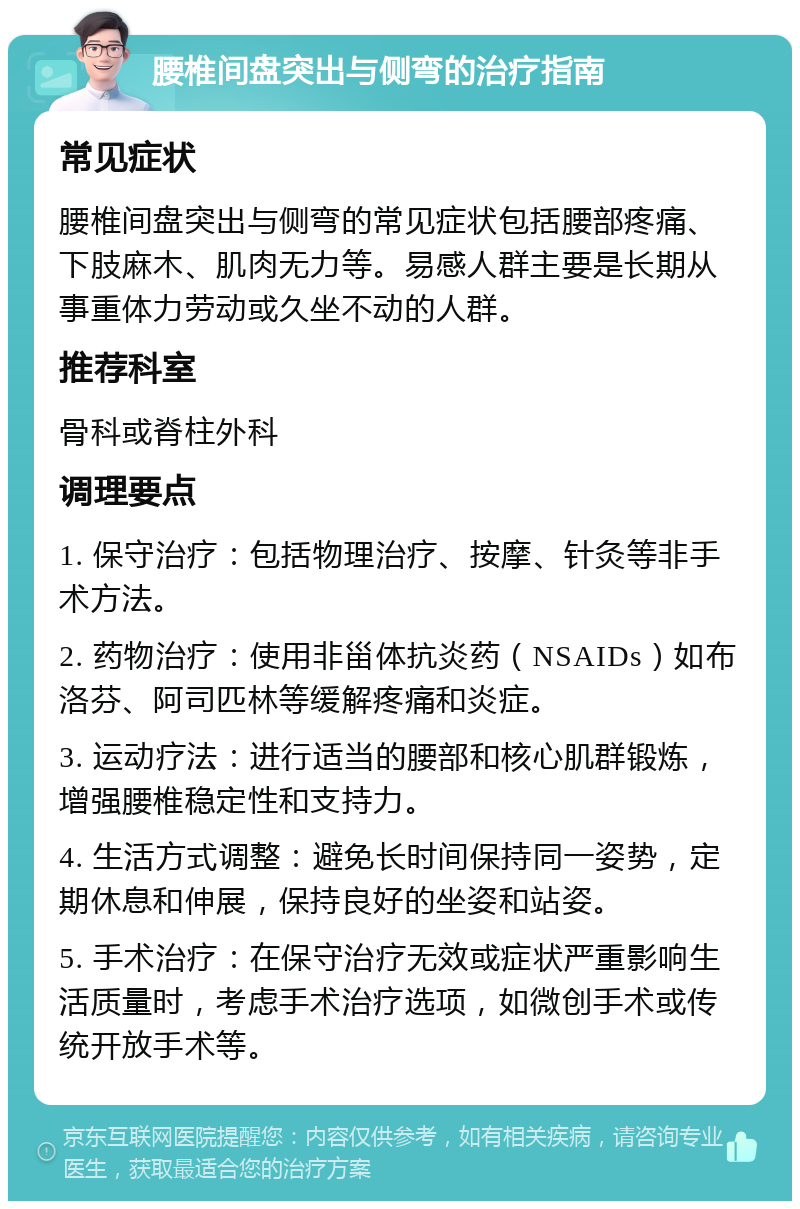 腰椎间盘突出与侧弯的治疗指南 常见症状 腰椎间盘突出与侧弯的常见症状包括腰部疼痛、下肢麻木、肌肉无力等。易感人群主要是长期从事重体力劳动或久坐不动的人群。 推荐科室 骨科或脊柱外科 调理要点 1. 保守治疗：包括物理治疗、按摩、针灸等非手术方法。 2. 药物治疗：使用非甾体抗炎药（NSAIDs）如布洛芬、阿司匹林等缓解疼痛和炎症。 3. 运动疗法：进行适当的腰部和核心肌群锻炼，增强腰椎稳定性和支持力。 4. 生活方式调整：避免长时间保持同一姿势，定期休息和伸展，保持良好的坐姿和站姿。 5. 手术治疗：在保守治疗无效或症状严重影响生活质量时，考虑手术治疗选项，如微创手术或传统开放手术等。