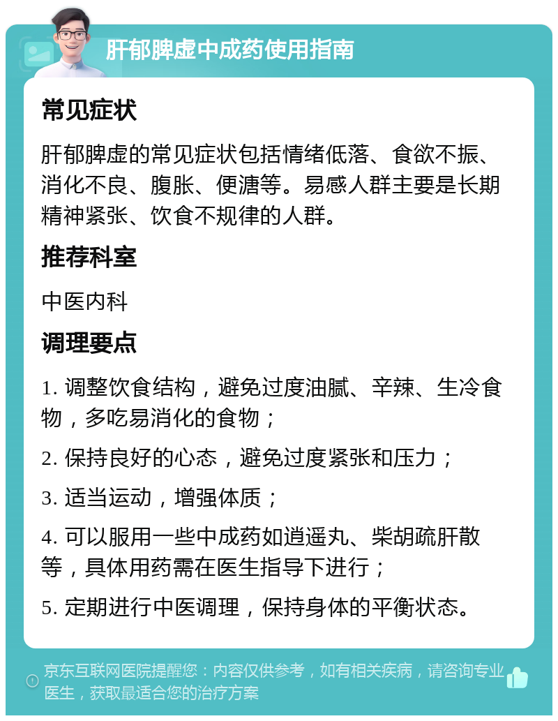 肝郁脾虚中成药使用指南 常见症状 肝郁脾虚的常见症状包括情绪低落、食欲不振、消化不良、腹胀、便溏等。易感人群主要是长期精神紧张、饮食不规律的人群。 推荐科室 中医内科 调理要点 1. 调整饮食结构，避免过度油腻、辛辣、生冷食物，多吃易消化的食物； 2. 保持良好的心态，避免过度紧张和压力； 3. 适当运动，增强体质； 4. 可以服用一些中成药如逍遥丸、柴胡疏肝散等，具体用药需在医生指导下进行； 5. 定期进行中医调理，保持身体的平衡状态。