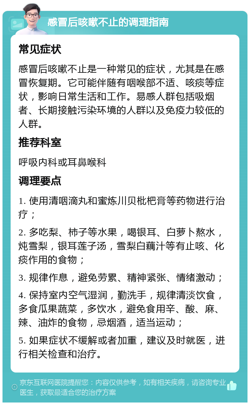 感冒后咳嗽不止的调理指南 常见症状 感冒后咳嗽不止是一种常见的症状，尤其是在感冒恢复期。它可能伴随有咽喉部不适、咳痰等症状，影响日常生活和工作。易感人群包括吸烟者、长期接触污染环境的人群以及免疫力较低的人群。 推荐科室 呼吸内科或耳鼻喉科 调理要点 1. 使用清咽滴丸和蜜炼川贝枇杷膏等药物进行治疗； 2. 多吃梨、柿子等水果，喝银耳、白萝卜熬水，炖雪梨，银耳莲子汤，雪梨白藕汁等有止咳、化痰作用的食物； 3. 规律作息，避免劳累、精神紧张、情绪激动； 4. 保持室内空气湿润，勤洗手，规律清淡饮食，多食瓜果蔬菜，多饮水，避免食用辛、酸、麻、辣、油炸的食物，忌烟酒，适当运动； 5. 如果症状不缓解或者加重，建议及时就医，进行相关检查和治疗。