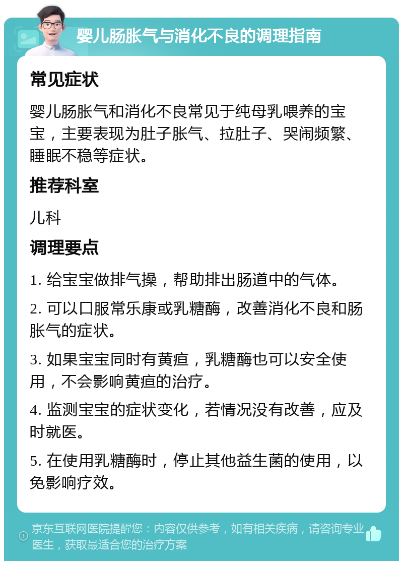 婴儿肠胀气与消化不良的调理指南 常见症状 婴儿肠胀气和消化不良常见于纯母乳喂养的宝宝，主要表现为肚子胀气、拉肚子、哭闹频繁、睡眠不稳等症状。 推荐科室 儿科 调理要点 1. 给宝宝做排气操，帮助排出肠道中的气体。 2. 可以口服常乐康或乳糖酶，改善消化不良和肠胀气的症状。 3. 如果宝宝同时有黄疸，乳糖酶也可以安全使用，不会影响黄疸的治疗。 4. 监测宝宝的症状变化，若情况没有改善，应及时就医。 5. 在使用乳糖酶时，停止其他益生菌的使用，以免影响疗效。