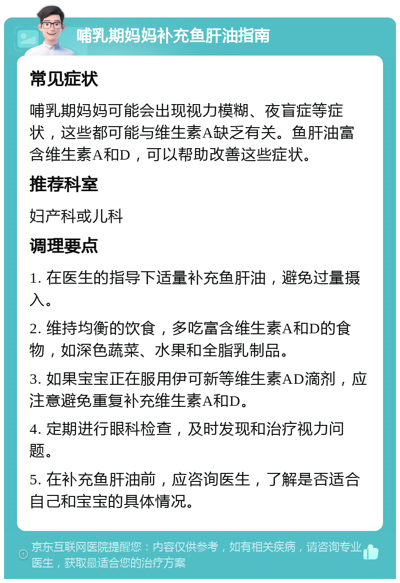 哺乳期妈妈补充鱼肝油指南 常见症状 哺乳期妈妈可能会出现视力模糊、夜盲症等症状，这些都可能与维生素A缺乏有关。鱼肝油富含维生素A和D，可以帮助改善这些症状。 推荐科室 妇产科或儿科 调理要点 1. 在医生的指导下适量补充鱼肝油，避免过量摄入。 2. 维持均衡的饮食，多吃富含维生素A和D的食物，如深色蔬菜、水果和全脂乳制品。 3. 如果宝宝正在服用伊可新等维生素AD滴剂，应注意避免重复补充维生素A和D。 4. 定期进行眼科检查，及时发现和治疗视力问题。 5. 在补充鱼肝油前，应咨询医生，了解是否适合自己和宝宝的具体情况。