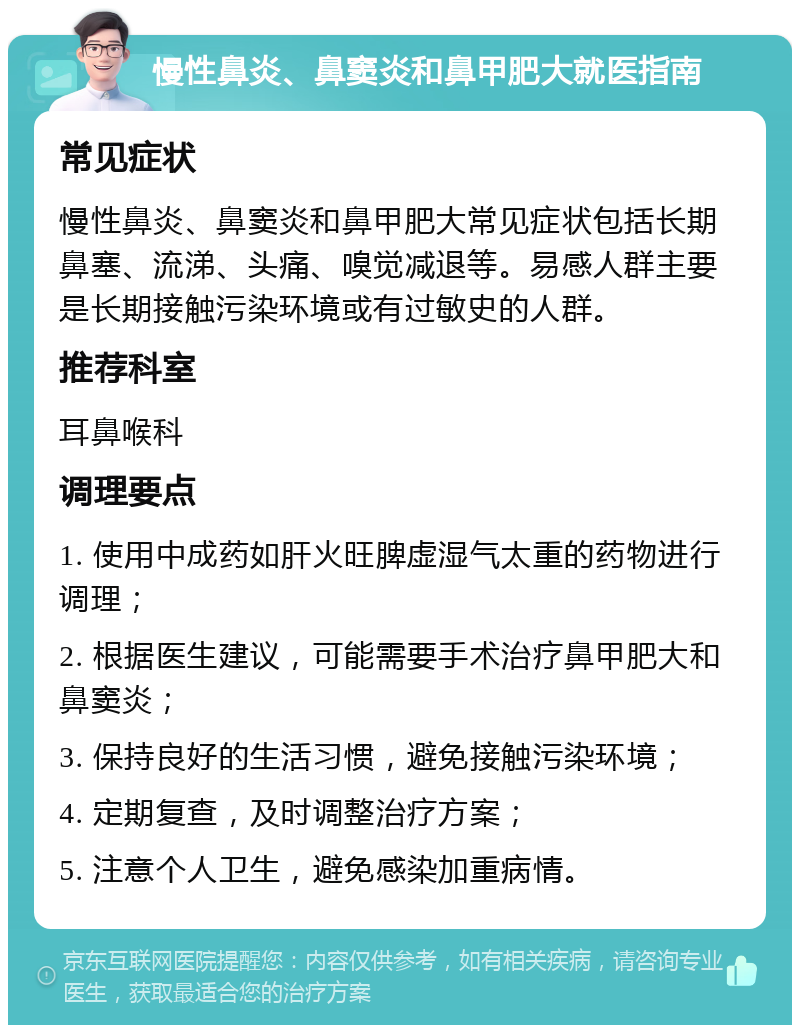 慢性鼻炎、鼻窦炎和鼻甲肥大就医指南 常见症状 慢性鼻炎、鼻窦炎和鼻甲肥大常见症状包括长期鼻塞、流涕、头痛、嗅觉减退等。易感人群主要是长期接触污染环境或有过敏史的人群。 推荐科室 耳鼻喉科 调理要点 1. 使用中成药如肝火旺脾虚湿气太重的药物进行调理； 2. 根据医生建议，可能需要手术治疗鼻甲肥大和鼻窦炎； 3. 保持良好的生活习惯，避免接触污染环境； 4. 定期复查，及时调整治疗方案； 5. 注意个人卫生，避免感染加重病情。