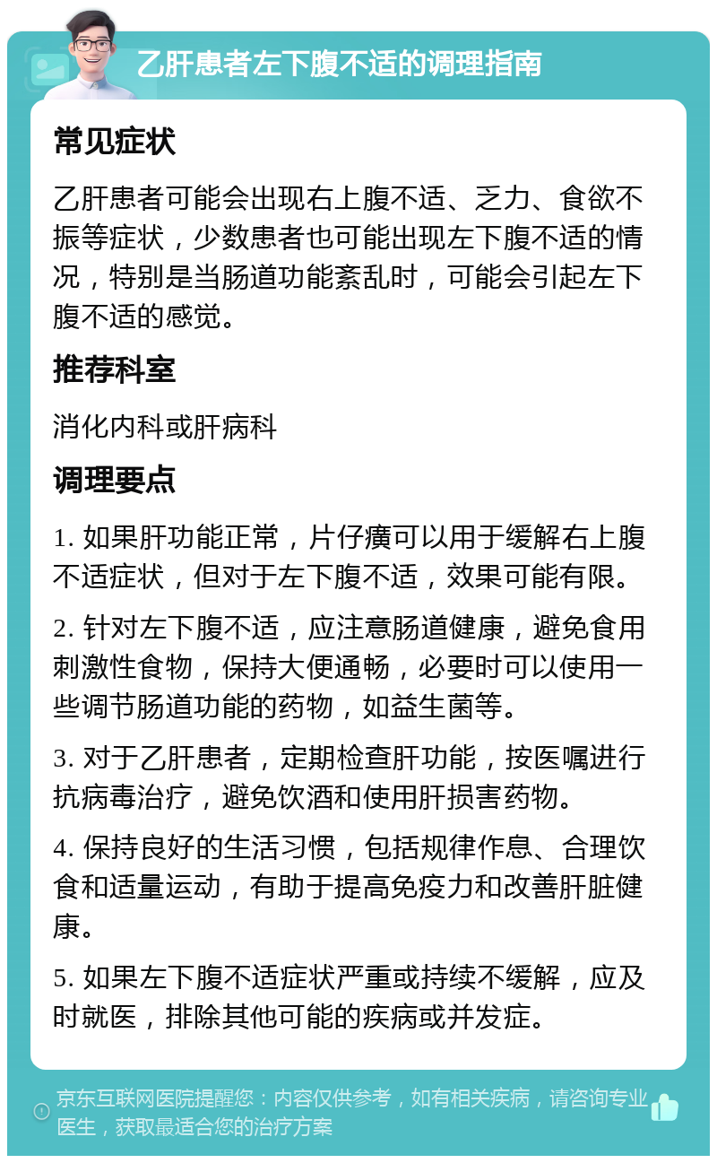 乙肝患者左下腹不适的调理指南 常见症状 乙肝患者可能会出现右上腹不适、乏力、食欲不振等症状，少数患者也可能出现左下腹不适的情况，特别是当肠道功能紊乱时，可能会引起左下腹不适的感觉。 推荐科室 消化内科或肝病科 调理要点 1. 如果肝功能正常，片仔癀可以用于缓解右上腹不适症状，但对于左下腹不适，效果可能有限。 2. 针对左下腹不适，应注意肠道健康，避免食用刺激性食物，保持大便通畅，必要时可以使用一些调节肠道功能的药物，如益生菌等。 3. 对于乙肝患者，定期检查肝功能，按医嘱进行抗病毒治疗，避免饮酒和使用肝损害药物。 4. 保持良好的生活习惯，包括规律作息、合理饮食和适量运动，有助于提高免疫力和改善肝脏健康。 5. 如果左下腹不适症状严重或持续不缓解，应及时就医，排除其他可能的疾病或并发症。