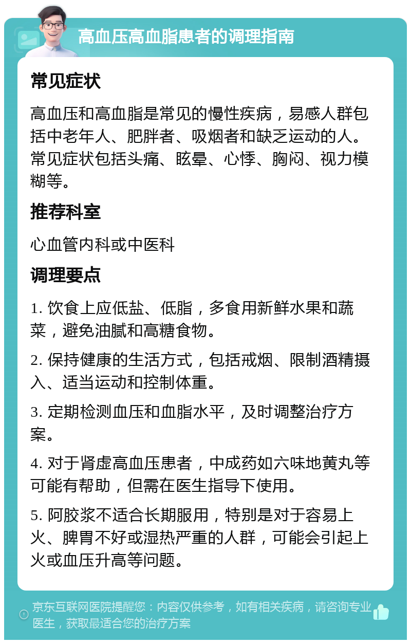 高血压高血脂患者的调理指南 常见症状 高血压和高血脂是常见的慢性疾病，易感人群包括中老年人、肥胖者、吸烟者和缺乏运动的人。常见症状包括头痛、眩晕、心悸、胸闷、视力模糊等。 推荐科室 心血管内科或中医科 调理要点 1. 饮食上应低盐、低脂，多食用新鲜水果和蔬菜，避免油腻和高糖食物。 2. 保持健康的生活方式，包括戒烟、限制酒精摄入、适当运动和控制体重。 3. 定期检测血压和血脂水平，及时调整治疗方案。 4. 对于肾虚高血压患者，中成药如六味地黄丸等可能有帮助，但需在医生指导下使用。 5. 阿胶浆不适合长期服用，特别是对于容易上火、脾胃不好或湿热严重的人群，可能会引起上火或血压升高等问题。